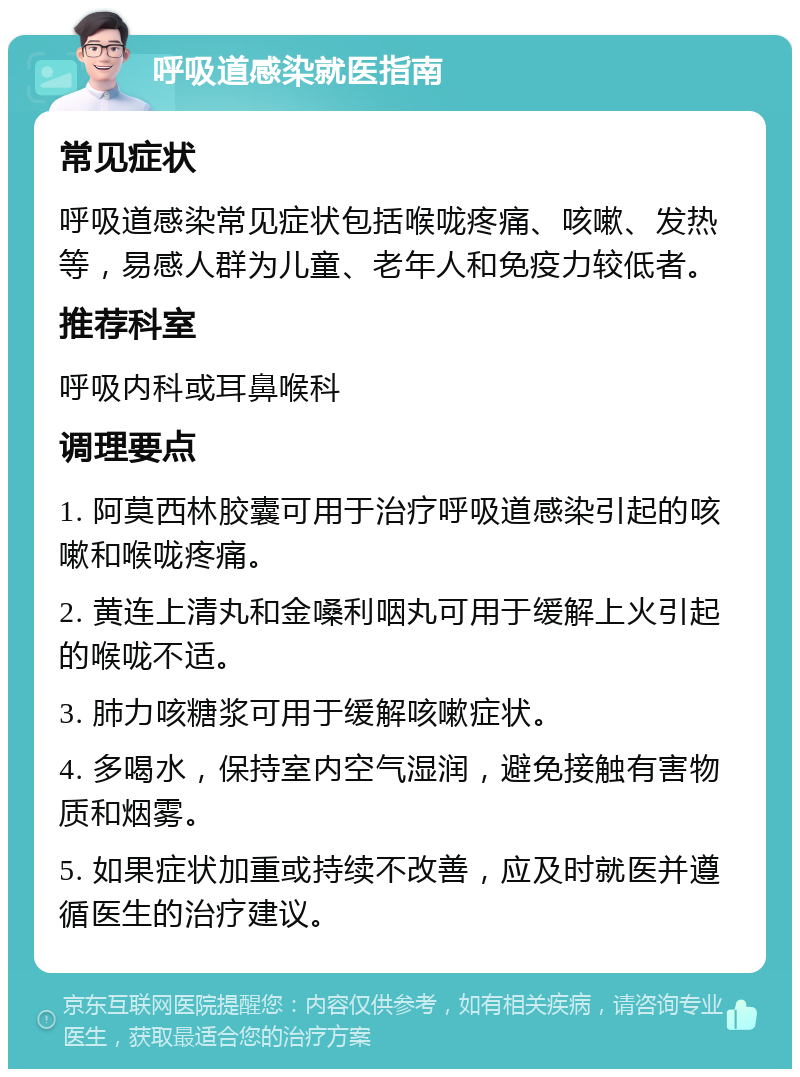 呼吸道感染就医指南 常见症状 呼吸道感染常见症状包括喉咙疼痛、咳嗽、发热等，易感人群为儿童、老年人和免疫力较低者。 推荐科室 呼吸内科或耳鼻喉科 调理要点 1. 阿莫西林胶囊可用于治疗呼吸道感染引起的咳嗽和喉咙疼痛。 2. 黄连上清丸和金嗓利咽丸可用于缓解上火引起的喉咙不适。 3. 肺力咳糖浆可用于缓解咳嗽症状。 4. 多喝水，保持室内空气湿润，避免接触有害物质和烟雾。 5. 如果症状加重或持续不改善，应及时就医并遵循医生的治疗建议。