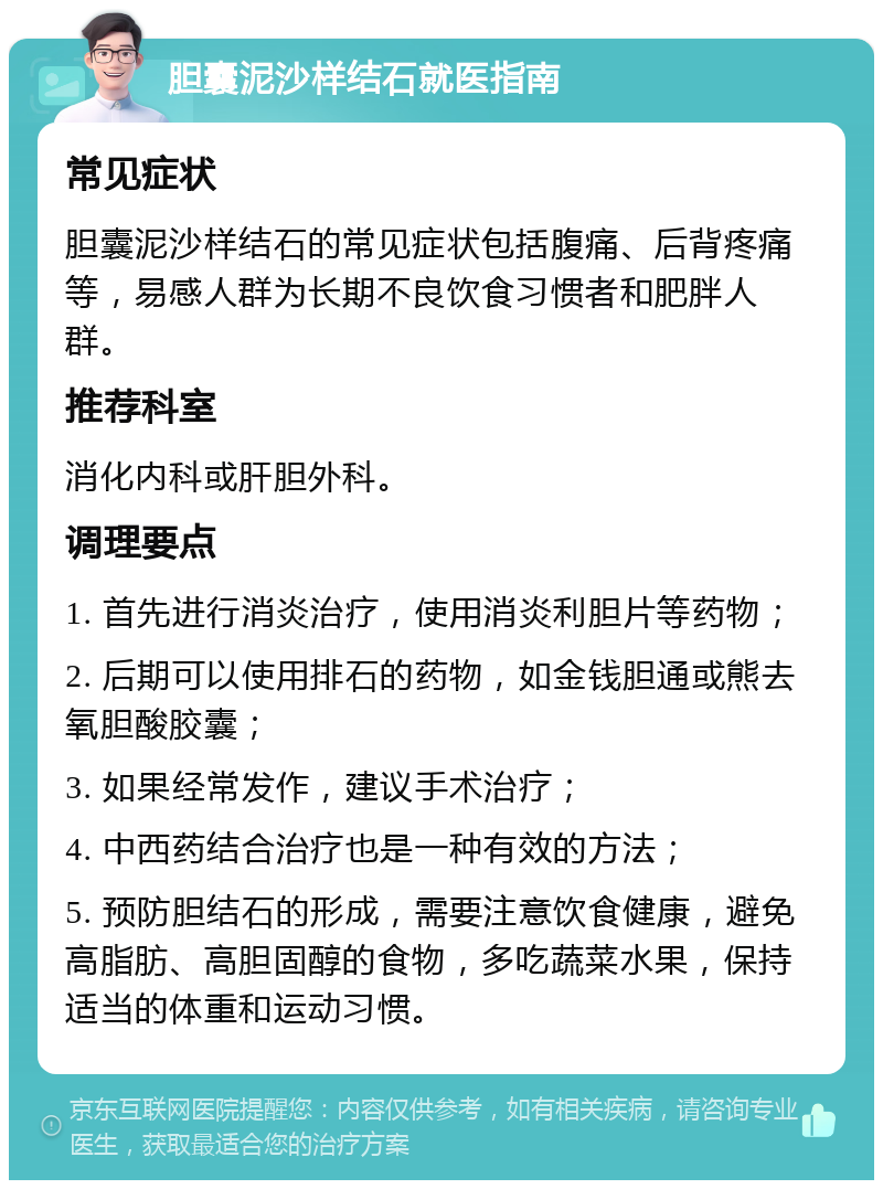 胆囊泥沙样结石就医指南 常见症状 胆囊泥沙样结石的常见症状包括腹痛、后背疼痛等，易感人群为长期不良饮食习惯者和肥胖人群。 推荐科室 消化内科或肝胆外科。 调理要点 1. 首先进行消炎治疗，使用消炎利胆片等药物； 2. 后期可以使用排石的药物，如金钱胆通或熊去氧胆酸胶囊； 3. 如果经常发作，建议手术治疗； 4. 中西药结合治疗也是一种有效的方法； 5. 预防胆结石的形成，需要注意饮食健康，避免高脂肪、高胆固醇的食物，多吃蔬菜水果，保持适当的体重和运动习惯。