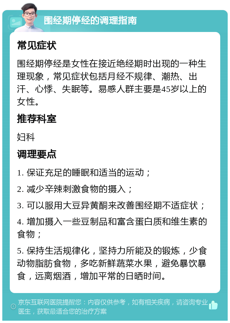 围经期停经的调理指南 常见症状 围经期停经是女性在接近绝经期时出现的一种生理现象，常见症状包括月经不规律、潮热、出汗、心悸、失眠等。易感人群主要是45岁以上的女性。 推荐科室 妇科 调理要点 1. 保证充足的睡眠和适当的运动； 2. 减少辛辣刺激食物的摄入； 3. 可以服用大豆异黄酮来改善围经期不适症状； 4. 增加摄入一些豆制品和富含蛋白质和维生素的食物； 5. 保持生活规律化，坚持力所能及的锻炼，少食动物脂肪食物，多吃新鲜蔬菜水果，避免暴饮暴食，远离烟酒，增加平常的日晒时间。