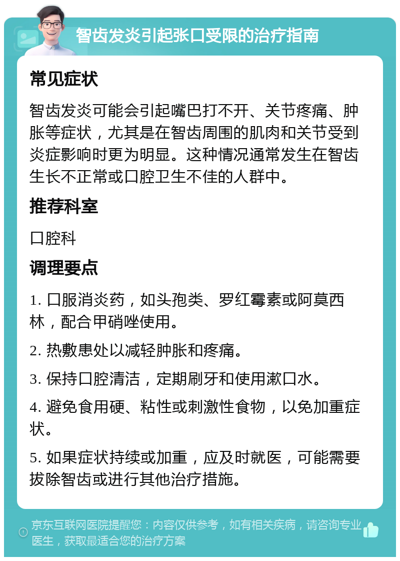 智齿发炎引起张口受限的治疗指南 常见症状 智齿发炎可能会引起嘴巴打不开、关节疼痛、肿胀等症状，尤其是在智齿周围的肌肉和关节受到炎症影响时更为明显。这种情况通常发生在智齿生长不正常或口腔卫生不佳的人群中。 推荐科室 口腔科 调理要点 1. 口服消炎药，如头孢类、罗红霉素或阿莫西林，配合甲硝唑使用。 2. 热敷患处以减轻肿胀和疼痛。 3. 保持口腔清洁，定期刷牙和使用漱口水。 4. 避免食用硬、粘性或刺激性食物，以免加重症状。 5. 如果症状持续或加重，应及时就医，可能需要拔除智齿或进行其他治疗措施。