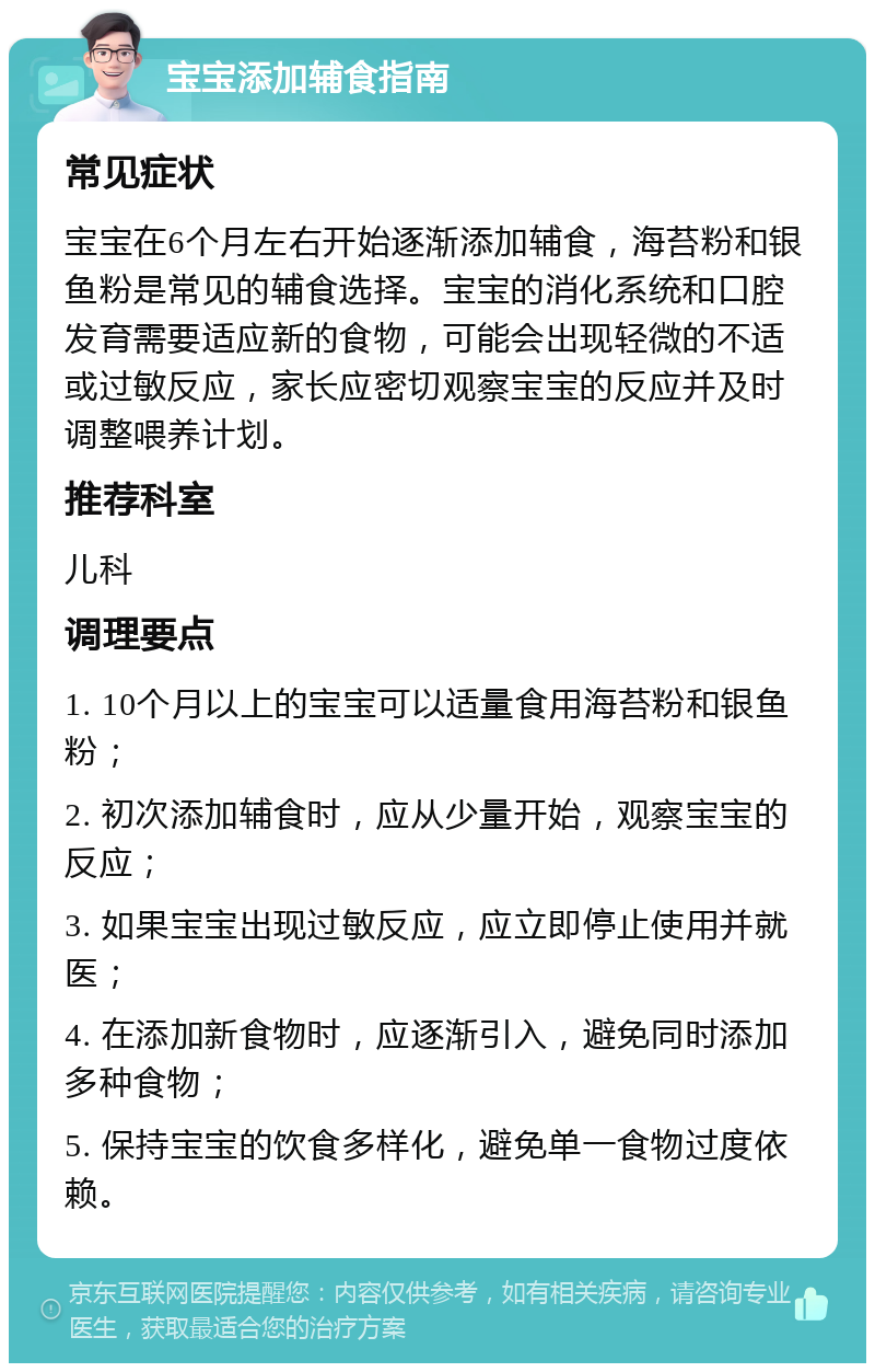 宝宝添加辅食指南 常见症状 宝宝在6个月左右开始逐渐添加辅食，海苔粉和银鱼粉是常见的辅食选择。宝宝的消化系统和口腔发育需要适应新的食物，可能会出现轻微的不适或过敏反应，家长应密切观察宝宝的反应并及时调整喂养计划。 推荐科室 儿科 调理要点 1. 10个月以上的宝宝可以适量食用海苔粉和银鱼粉； 2. 初次添加辅食时，应从少量开始，观察宝宝的反应； 3. 如果宝宝出现过敏反应，应立即停止使用并就医； 4. 在添加新食物时，应逐渐引入，避免同时添加多种食物； 5. 保持宝宝的饮食多样化，避免单一食物过度依赖。