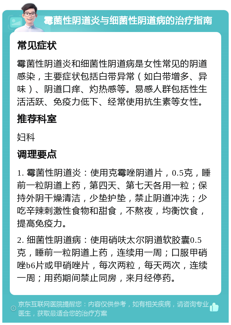 霉菌性阴道炎与细菌性阴道病的治疗指南 常见症状 霉菌性阴道炎和细菌性阴道病是女性常见的阴道感染，主要症状包括白带异常（如白带增多、异味）、阴道口痒、灼热感等。易感人群包括性生活活跃、免疫力低下、经常使用抗生素等女性。 推荐科室 妇科 调理要点 1. 霉菌性阴道炎：使用克霉唑阴道片，0.5克，睡前一粒阴道上药，第四天、第七天各用一粒；保持外阴干燥清洁，少垫护垫，禁止阴道冲洗；少吃辛辣刺激性食物和甜食，不熬夜，均衡饮食，提高免疫力。 2. 细菌性阴道病：使用硝呋太尔阴道软胶囊0.5克，睡前一粒阴道上药，连续用一周；口服甲硝唑b6片或甲硝唑片，每次两粒，每天两次，连续一周；用药期间禁止同房，来月经停药。