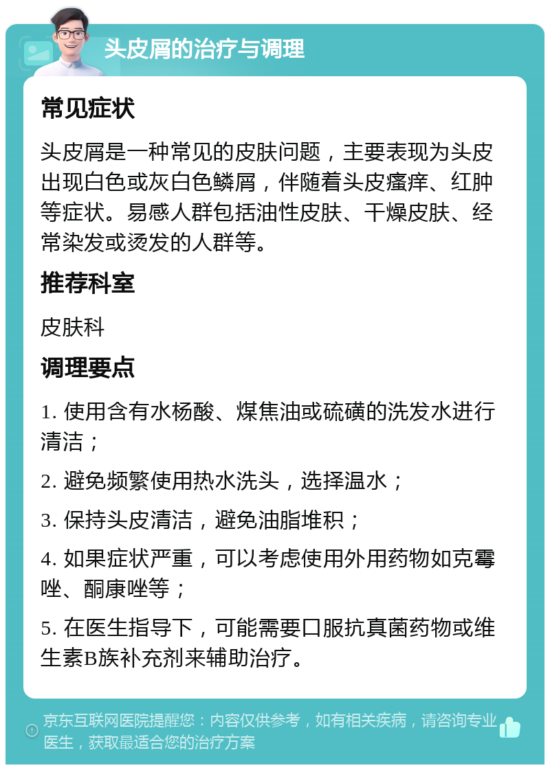 头皮屑的治疗与调理 常见症状 头皮屑是一种常见的皮肤问题，主要表现为头皮出现白色或灰白色鳞屑，伴随着头皮瘙痒、红肿等症状。易感人群包括油性皮肤、干燥皮肤、经常染发或烫发的人群等。 推荐科室 皮肤科 调理要点 1. 使用含有水杨酸、煤焦油或硫磺的洗发水进行清洁； 2. 避免频繁使用热水洗头，选择温水； 3. 保持头皮清洁，避免油脂堆积； 4. 如果症状严重，可以考虑使用外用药物如克霉唑、酮康唑等； 5. 在医生指导下，可能需要口服抗真菌药物或维生素B族补充剂来辅助治疗。