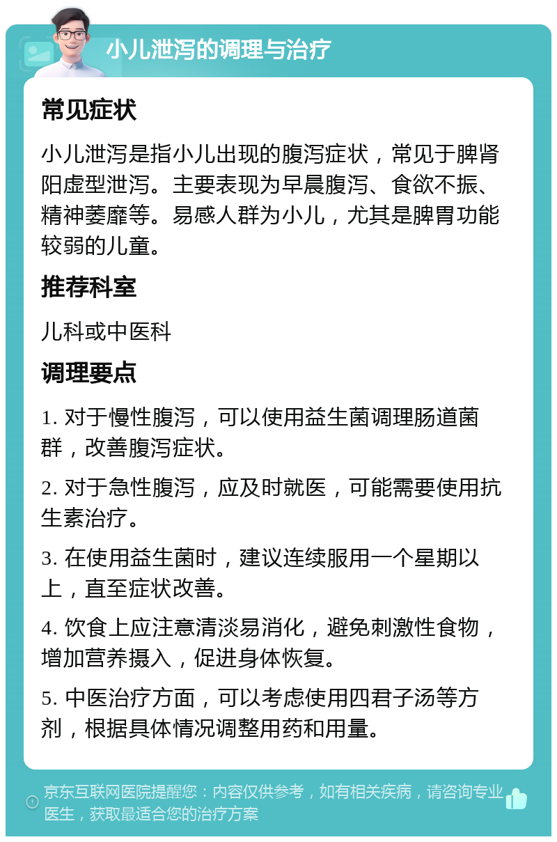 小儿泄泻的调理与治疗 常见症状 小儿泄泻是指小儿出现的腹泻症状，常见于脾肾阳虚型泄泻。主要表现为早晨腹泻、食欲不振、精神萎靡等。易感人群为小儿，尤其是脾胃功能较弱的儿童。 推荐科室 儿科或中医科 调理要点 1. 对于慢性腹泻，可以使用益生菌调理肠道菌群，改善腹泻症状。 2. 对于急性腹泻，应及时就医，可能需要使用抗生素治疗。 3. 在使用益生菌时，建议连续服用一个星期以上，直至症状改善。 4. 饮食上应注意清淡易消化，避免刺激性食物，增加营养摄入，促进身体恢复。 5. 中医治疗方面，可以考虑使用四君子汤等方剂，根据具体情况调整用药和用量。