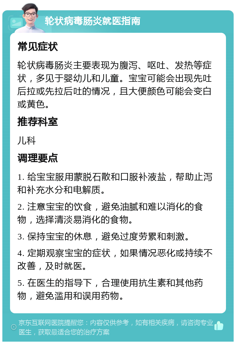 轮状病毒肠炎就医指南 常见症状 轮状病毒肠炎主要表现为腹泻、呕吐、发热等症状，多见于婴幼儿和儿童。宝宝可能会出现先吐后拉或先拉后吐的情况，且大便颜色可能会变白或黄色。 推荐科室 儿科 调理要点 1. 给宝宝服用蒙脱石散和口服补液盐，帮助止泻和补充水分和电解质。 2. 注意宝宝的饮食，避免油腻和难以消化的食物，选择清淡易消化的食物。 3. 保持宝宝的休息，避免过度劳累和刺激。 4. 定期观察宝宝的症状，如果情况恶化或持续不改善，及时就医。 5. 在医生的指导下，合理使用抗生素和其他药物，避免滥用和误用药物。