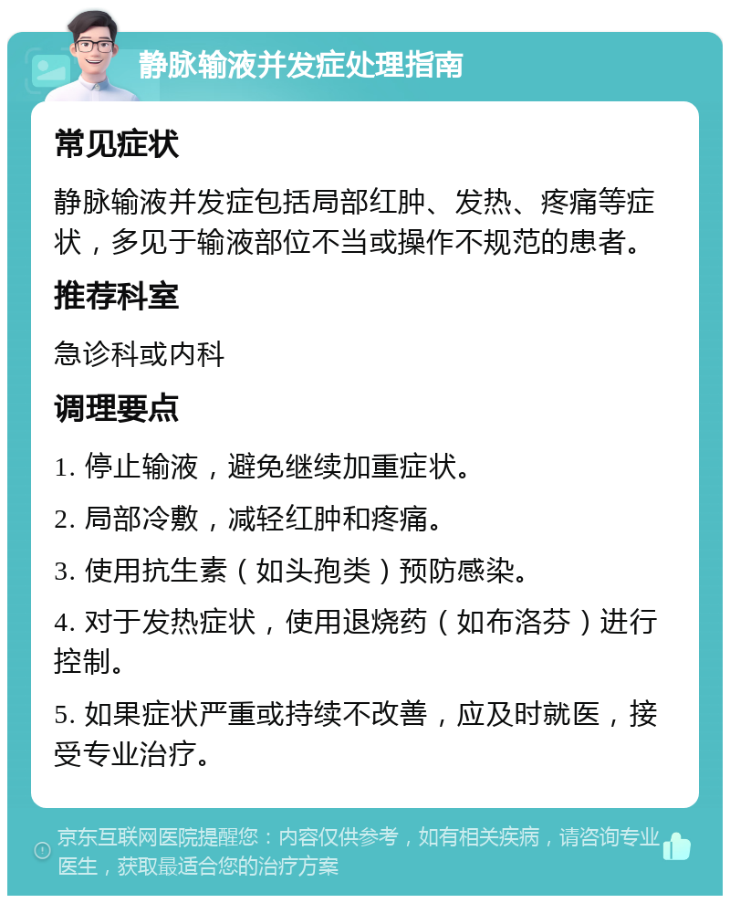 静脉输液并发症处理指南 常见症状 静脉输液并发症包括局部红肿、发热、疼痛等症状，多见于输液部位不当或操作不规范的患者。 推荐科室 急诊科或内科 调理要点 1. 停止输液，避免继续加重症状。 2. 局部冷敷，减轻红肿和疼痛。 3. 使用抗生素（如头孢类）预防感染。 4. 对于发热症状，使用退烧药（如布洛芬）进行控制。 5. 如果症状严重或持续不改善，应及时就医，接受专业治疗。