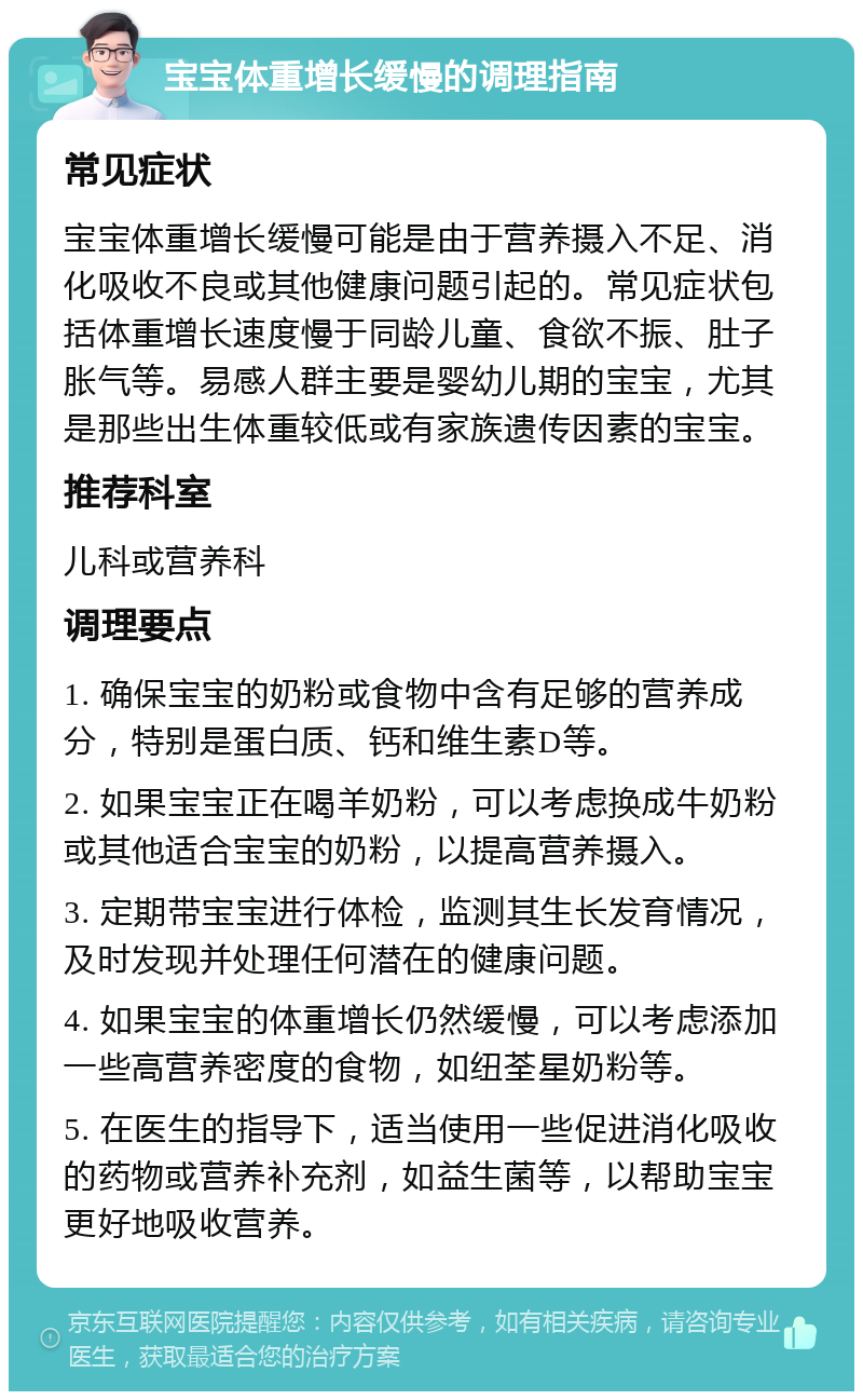 宝宝体重增长缓慢的调理指南 常见症状 宝宝体重增长缓慢可能是由于营养摄入不足、消化吸收不良或其他健康问题引起的。常见症状包括体重增长速度慢于同龄儿童、食欲不振、肚子胀气等。易感人群主要是婴幼儿期的宝宝，尤其是那些出生体重较低或有家族遗传因素的宝宝。 推荐科室 儿科或营养科 调理要点 1. 确保宝宝的奶粉或食物中含有足够的营养成分，特别是蛋白质、钙和维生素D等。 2. 如果宝宝正在喝羊奶粉，可以考虑换成牛奶粉或其他适合宝宝的奶粉，以提高营养摄入。 3. 定期带宝宝进行体检，监测其生长发育情况，及时发现并处理任何潜在的健康问题。 4. 如果宝宝的体重增长仍然缓慢，可以考虑添加一些高营养密度的食物，如纽荃星奶粉等。 5. 在医生的指导下，适当使用一些促进消化吸收的药物或营养补充剂，如益生菌等，以帮助宝宝更好地吸收营养。