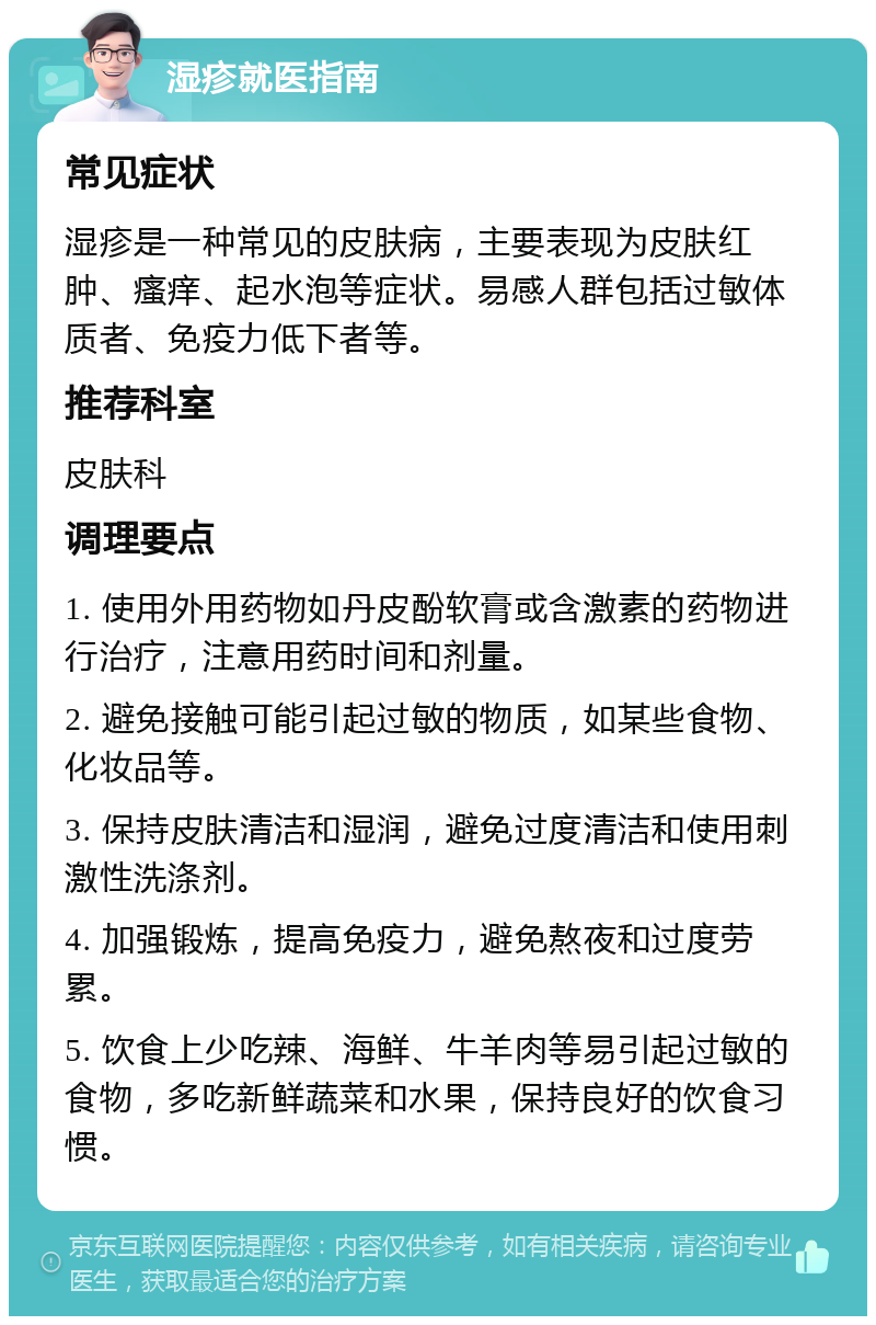 湿疹就医指南 常见症状 湿疹是一种常见的皮肤病，主要表现为皮肤红肿、瘙痒、起水泡等症状。易感人群包括过敏体质者、免疫力低下者等。 推荐科室 皮肤科 调理要点 1. 使用外用药物如丹皮酚软膏或含激素的药物进行治疗，注意用药时间和剂量。 2. 避免接触可能引起过敏的物质，如某些食物、化妆品等。 3. 保持皮肤清洁和湿润，避免过度清洁和使用刺激性洗涤剂。 4. 加强锻炼，提高免疫力，避免熬夜和过度劳累。 5. 饮食上少吃辣、海鲜、牛羊肉等易引起过敏的食物，多吃新鲜蔬菜和水果，保持良好的饮食习惯。