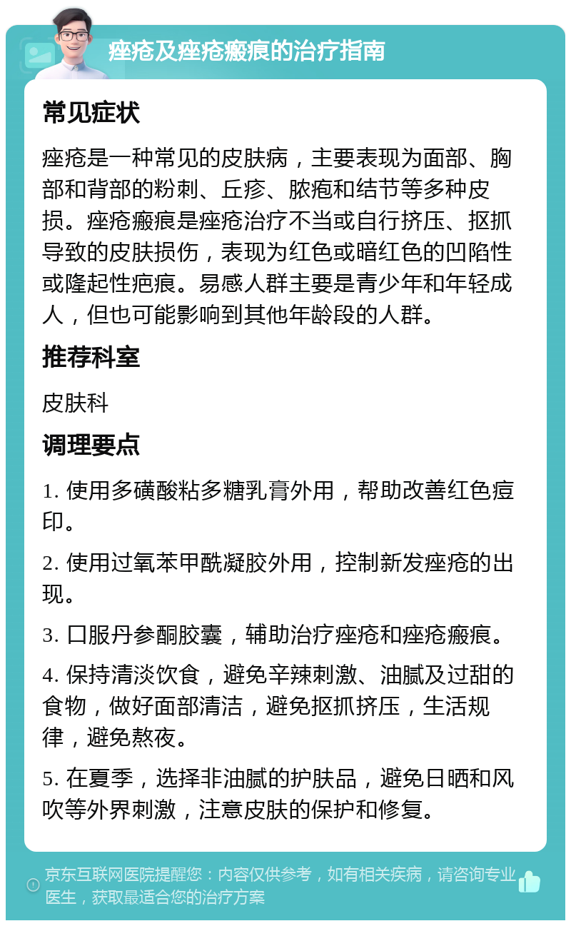 痤疮及痤疮瘢痕的治疗指南 常见症状 痤疮是一种常见的皮肤病，主要表现为面部、胸部和背部的粉刺、丘疹、脓疱和结节等多种皮损。痤疮瘢痕是痤疮治疗不当或自行挤压、抠抓导致的皮肤损伤，表现为红色或暗红色的凹陷性或隆起性疤痕。易感人群主要是青少年和年轻成人，但也可能影响到其他年龄段的人群。 推荐科室 皮肤科 调理要点 1. 使用多磺酸粘多糖乳膏外用，帮助改善红色痘印。 2. 使用过氧苯甲酰凝胶外用，控制新发痤疮的出现。 3. 口服丹参酮胶囊，辅助治疗痤疮和痤疮瘢痕。 4. 保持清淡饮食，避免辛辣刺激、油腻及过甜的食物，做好面部清洁，避免抠抓挤压，生活规律，避免熬夜。 5. 在夏季，选择非油腻的护肤品，避免日晒和风吹等外界刺激，注意皮肤的保护和修复。