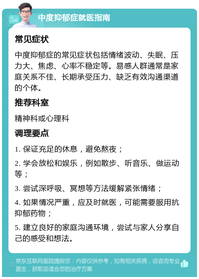 中度抑郁症就医指南 常见症状 中度抑郁症的常见症状包括情绪波动、失眠、压力大、焦虑、心率不稳定等。易感人群通常是家庭关系不佳、长期承受压力、缺乏有效沟通渠道的个体。 推荐科室 精神科或心理科 调理要点 1. 保证充足的休息，避免熬夜； 2. 学会放松和娱乐，例如散步、听音乐、做运动等； 3. 尝试深呼吸、冥想等方法缓解紧张情绪； 4. 如果情况严重，应及时就医，可能需要服用抗抑郁药物； 5. 建立良好的家庭沟通环境，尝试与家人分享自己的感受和想法。