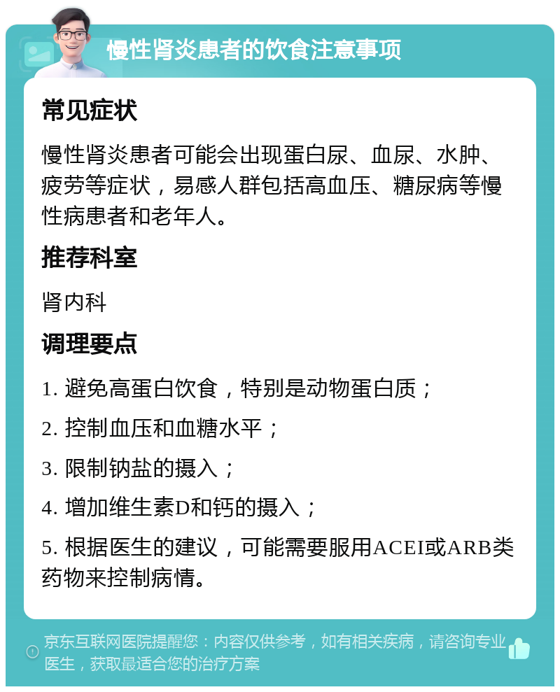 慢性肾炎患者的饮食注意事项 常见症状 慢性肾炎患者可能会出现蛋白尿、血尿、水肿、疲劳等症状，易感人群包括高血压、糖尿病等慢性病患者和老年人。 推荐科室 肾内科 调理要点 1. 避免高蛋白饮食，特别是动物蛋白质； 2. 控制血压和血糖水平； 3. 限制钠盐的摄入； 4. 增加维生素D和钙的摄入； 5. 根据医生的建议，可能需要服用ACEI或ARB类药物来控制病情。