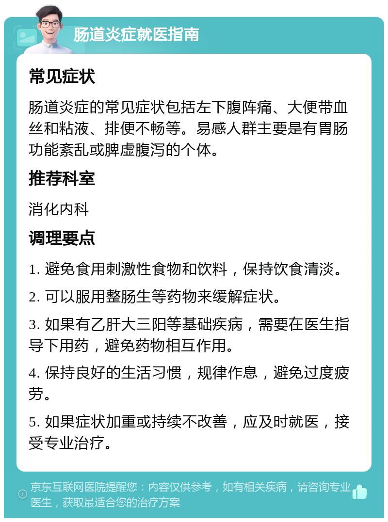 肠道炎症就医指南 常见症状 肠道炎症的常见症状包括左下腹阵痛、大便带血丝和粘液、排便不畅等。易感人群主要是有胃肠功能紊乱或脾虚腹泻的个体。 推荐科室 消化内科 调理要点 1. 避免食用刺激性食物和饮料，保持饮食清淡。 2. 可以服用整肠生等药物来缓解症状。 3. 如果有乙肝大三阳等基础疾病，需要在医生指导下用药，避免药物相互作用。 4. 保持良好的生活习惯，规律作息，避免过度疲劳。 5. 如果症状加重或持续不改善，应及时就医，接受专业治疗。