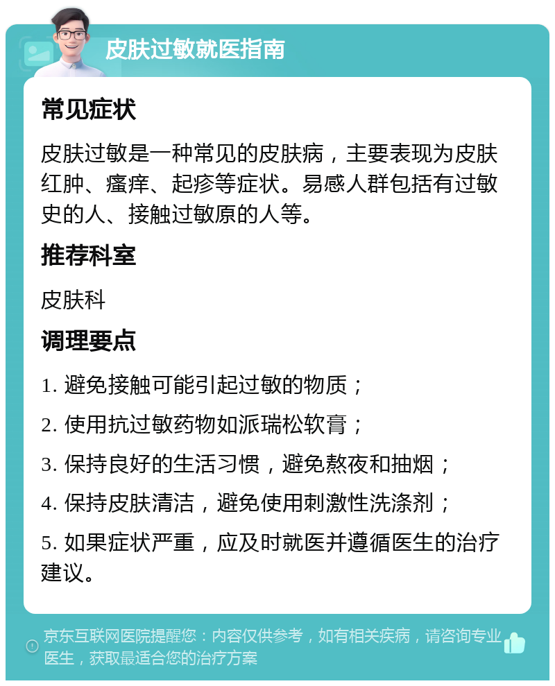 皮肤过敏就医指南 常见症状 皮肤过敏是一种常见的皮肤病，主要表现为皮肤红肿、瘙痒、起疹等症状。易感人群包括有过敏史的人、接触过敏原的人等。 推荐科室 皮肤科 调理要点 1. 避免接触可能引起过敏的物质； 2. 使用抗过敏药物如派瑞松软膏； 3. 保持良好的生活习惯，避免熬夜和抽烟； 4. 保持皮肤清洁，避免使用刺激性洗涤剂； 5. 如果症状严重，应及时就医并遵循医生的治疗建议。