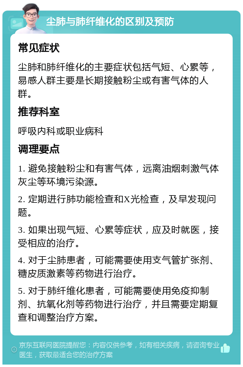 尘肺与肺纤维化的区别及预防 常见症状 尘肺和肺纤维化的主要症状包括气短、心累等，易感人群主要是长期接触粉尘或有害气体的人群。 推荐科室 呼吸内科或职业病科 调理要点 1. 避免接触粉尘和有害气体，远离油烟刺激气体灰尘等环境污染源。 2. 定期进行肺功能检查和X光检查，及早发现问题。 3. 如果出现气短、心累等症状，应及时就医，接受相应的治疗。 4. 对于尘肺患者，可能需要使用支气管扩张剂、糖皮质激素等药物进行治疗。 5. 对于肺纤维化患者，可能需要使用免疫抑制剂、抗氧化剂等药物进行治疗，并且需要定期复查和调整治疗方案。