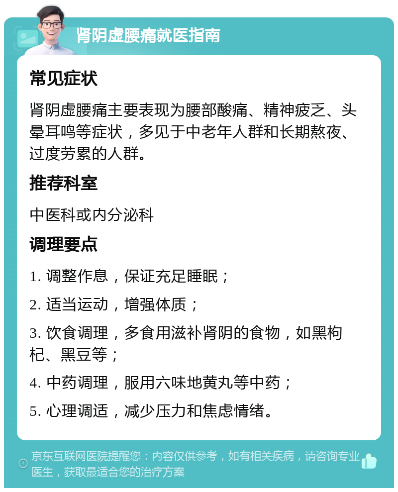 肾阴虚腰痛就医指南 常见症状 肾阴虚腰痛主要表现为腰部酸痛、精神疲乏、头晕耳鸣等症状，多见于中老年人群和长期熬夜、过度劳累的人群。 推荐科室 中医科或内分泌科 调理要点 1. 调整作息，保证充足睡眠； 2. 适当运动，增强体质； 3. 饮食调理，多食用滋补肾阴的食物，如黑枸杞、黑豆等； 4. 中药调理，服用六味地黄丸等中药； 5. 心理调适，减少压力和焦虑情绪。