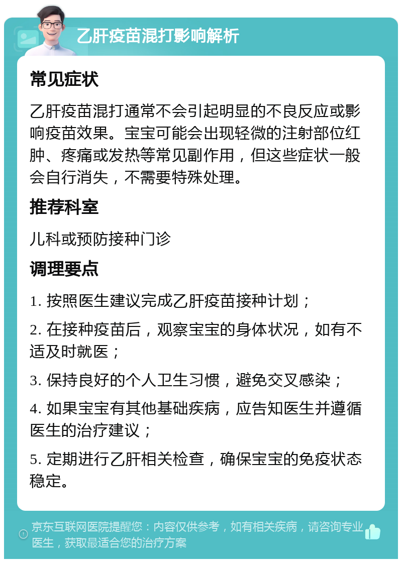 乙肝疫苗混打影响解析 常见症状 乙肝疫苗混打通常不会引起明显的不良反应或影响疫苗效果。宝宝可能会出现轻微的注射部位红肿、疼痛或发热等常见副作用，但这些症状一般会自行消失，不需要特殊处理。 推荐科室 儿科或预防接种门诊 调理要点 1. 按照医生建议完成乙肝疫苗接种计划； 2. 在接种疫苗后，观察宝宝的身体状况，如有不适及时就医； 3. 保持良好的个人卫生习惯，避免交叉感染； 4. 如果宝宝有其他基础疾病，应告知医生并遵循医生的治疗建议； 5. 定期进行乙肝相关检查，确保宝宝的免疫状态稳定。