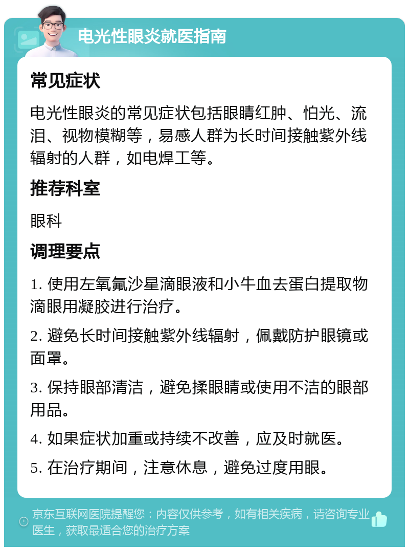 电光性眼炎就医指南 常见症状 电光性眼炎的常见症状包括眼睛红肿、怕光、流泪、视物模糊等，易感人群为长时间接触紫外线辐射的人群，如电焊工等。 推荐科室 眼科 调理要点 1. 使用左氧氟沙星滴眼液和小牛血去蛋白提取物滴眼用凝胶进行治疗。 2. 避免长时间接触紫外线辐射，佩戴防护眼镜或面罩。 3. 保持眼部清洁，避免揉眼睛或使用不洁的眼部用品。 4. 如果症状加重或持续不改善，应及时就医。 5. 在治疗期间，注意休息，避免过度用眼。