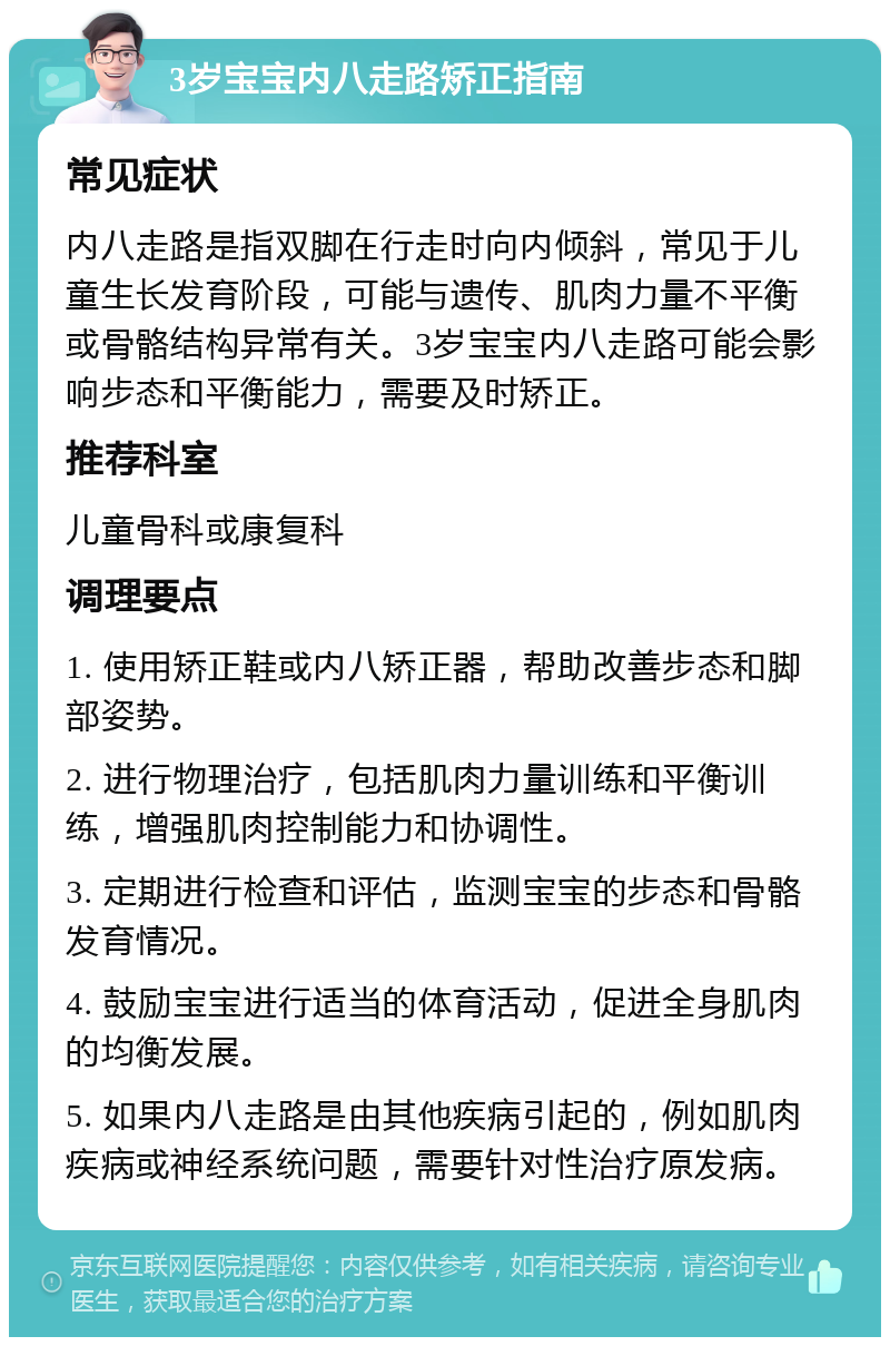 3岁宝宝内八走路矫正指南 常见症状 内八走路是指双脚在行走时向内倾斜，常见于儿童生长发育阶段，可能与遗传、肌肉力量不平衡或骨骼结构异常有关。3岁宝宝内八走路可能会影响步态和平衡能力，需要及时矫正。 推荐科室 儿童骨科或康复科 调理要点 1. 使用矫正鞋或内八矫正器，帮助改善步态和脚部姿势。 2. 进行物理治疗，包括肌肉力量训练和平衡训练，增强肌肉控制能力和协调性。 3. 定期进行检查和评估，监测宝宝的步态和骨骼发育情况。 4. 鼓励宝宝进行适当的体育活动，促进全身肌肉的均衡发展。 5. 如果内八走路是由其他疾病引起的，例如肌肉疾病或神经系统问题，需要针对性治疗原发病。