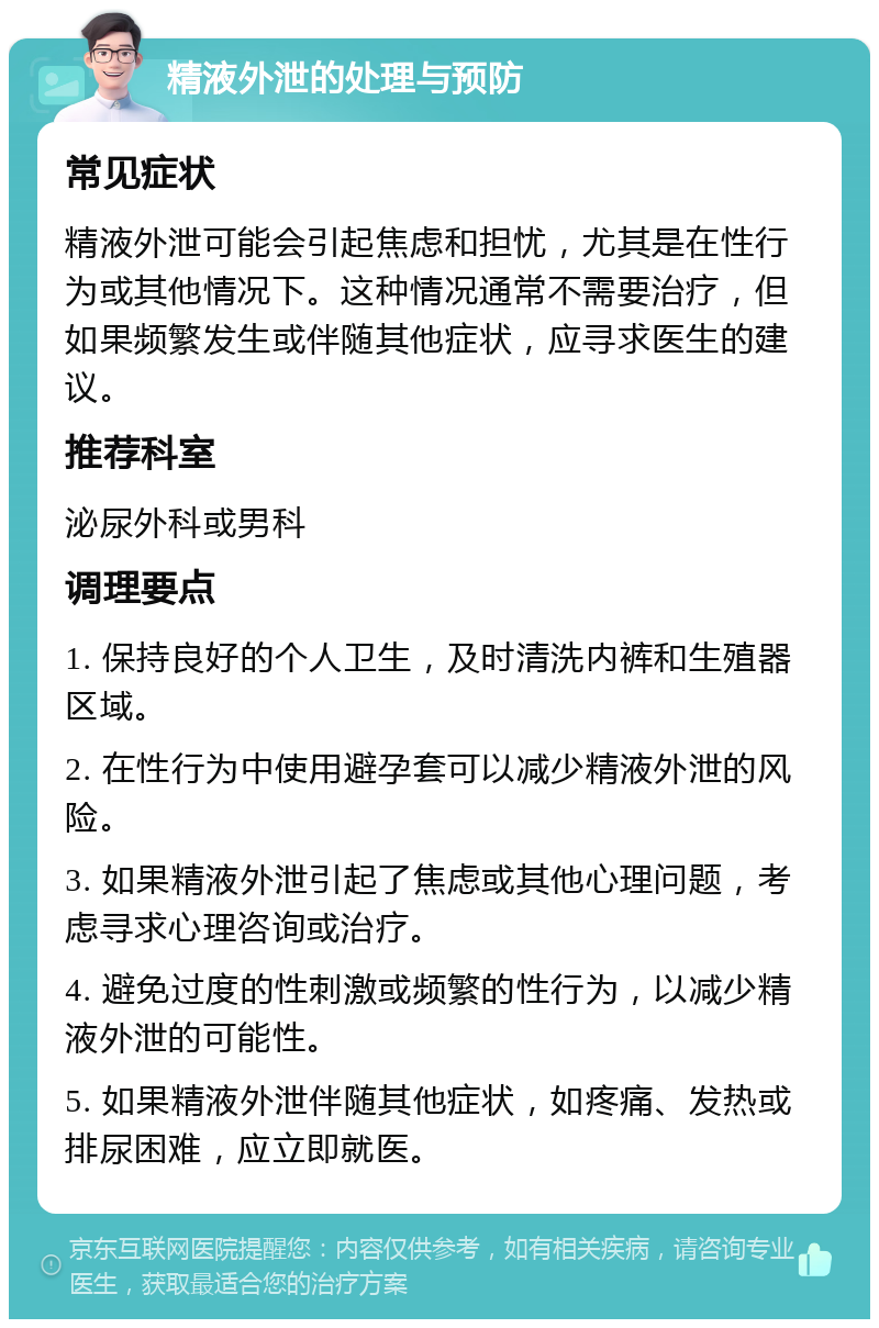 精液外泄的处理与预防 常见症状 精液外泄可能会引起焦虑和担忧，尤其是在性行为或其他情况下。这种情况通常不需要治疗，但如果频繁发生或伴随其他症状，应寻求医生的建议。 推荐科室 泌尿外科或男科 调理要点 1. 保持良好的个人卫生，及时清洗内裤和生殖器区域。 2. 在性行为中使用避孕套可以减少精液外泄的风险。 3. 如果精液外泄引起了焦虑或其他心理问题，考虑寻求心理咨询或治疗。 4. 避免过度的性刺激或频繁的性行为，以减少精液外泄的可能性。 5. 如果精液外泄伴随其他症状，如疼痛、发热或排尿困难，应立即就医。