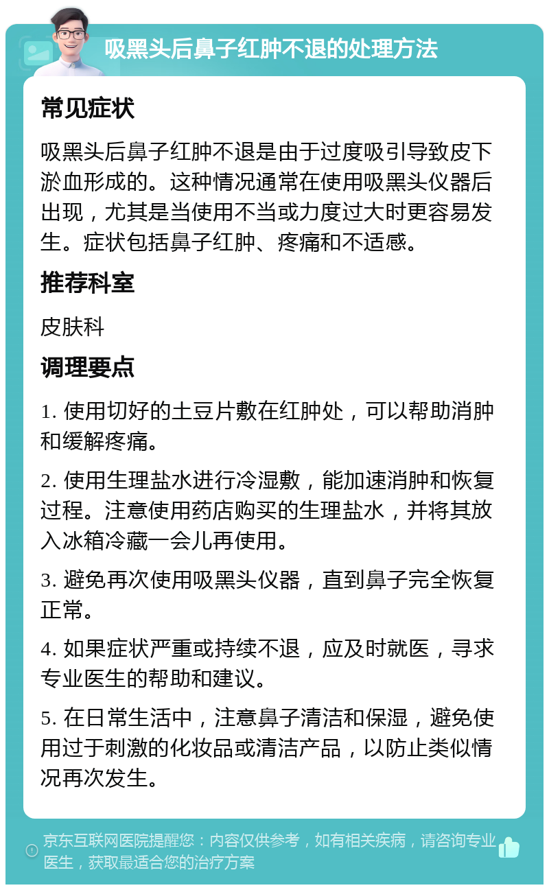 吸黑头后鼻子红肿不退的处理方法 常见症状 吸黑头后鼻子红肿不退是由于过度吸引导致皮下淤血形成的。这种情况通常在使用吸黑头仪器后出现，尤其是当使用不当或力度过大时更容易发生。症状包括鼻子红肿、疼痛和不适感。 推荐科室 皮肤科 调理要点 1. 使用切好的土豆片敷在红肿处，可以帮助消肿和缓解疼痛。 2. 使用生理盐水进行冷湿敷，能加速消肿和恢复过程。注意使用药店购买的生理盐水，并将其放入冰箱冷藏一会儿再使用。 3. 避免再次使用吸黑头仪器，直到鼻子完全恢复正常。 4. 如果症状严重或持续不退，应及时就医，寻求专业医生的帮助和建议。 5. 在日常生活中，注意鼻子清洁和保湿，避免使用过于刺激的化妆品或清洁产品，以防止类似情况再次发生。