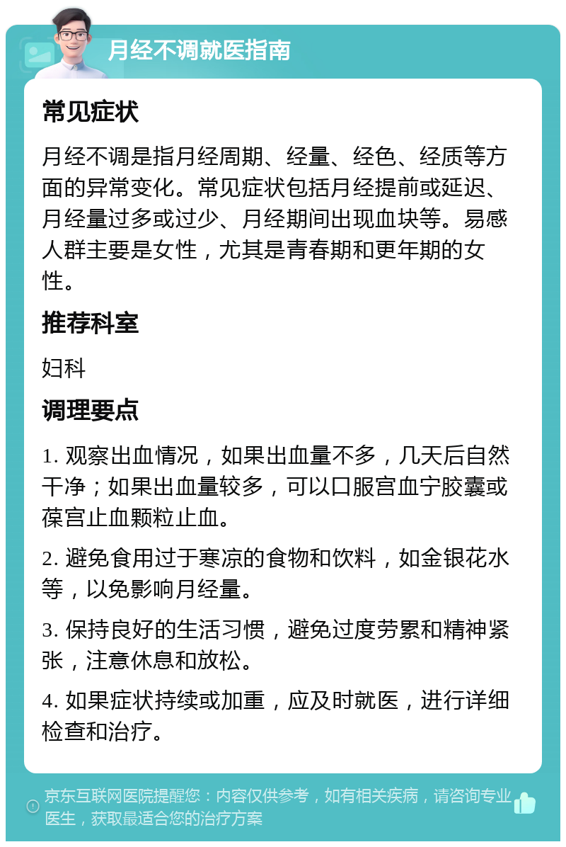 月经不调就医指南 常见症状 月经不调是指月经周期、经量、经色、经质等方面的异常变化。常见症状包括月经提前或延迟、月经量过多或过少、月经期间出现血块等。易感人群主要是女性，尤其是青春期和更年期的女性。 推荐科室 妇科 调理要点 1. 观察出血情况，如果出血量不多，几天后自然干净；如果出血量较多，可以口服宫血宁胶囊或葆宫止血颗粒止血。 2. 避免食用过于寒凉的食物和饮料，如金银花水等，以免影响月经量。 3. 保持良好的生活习惯，避免过度劳累和精神紧张，注意休息和放松。 4. 如果症状持续或加重，应及时就医，进行详细检查和治疗。