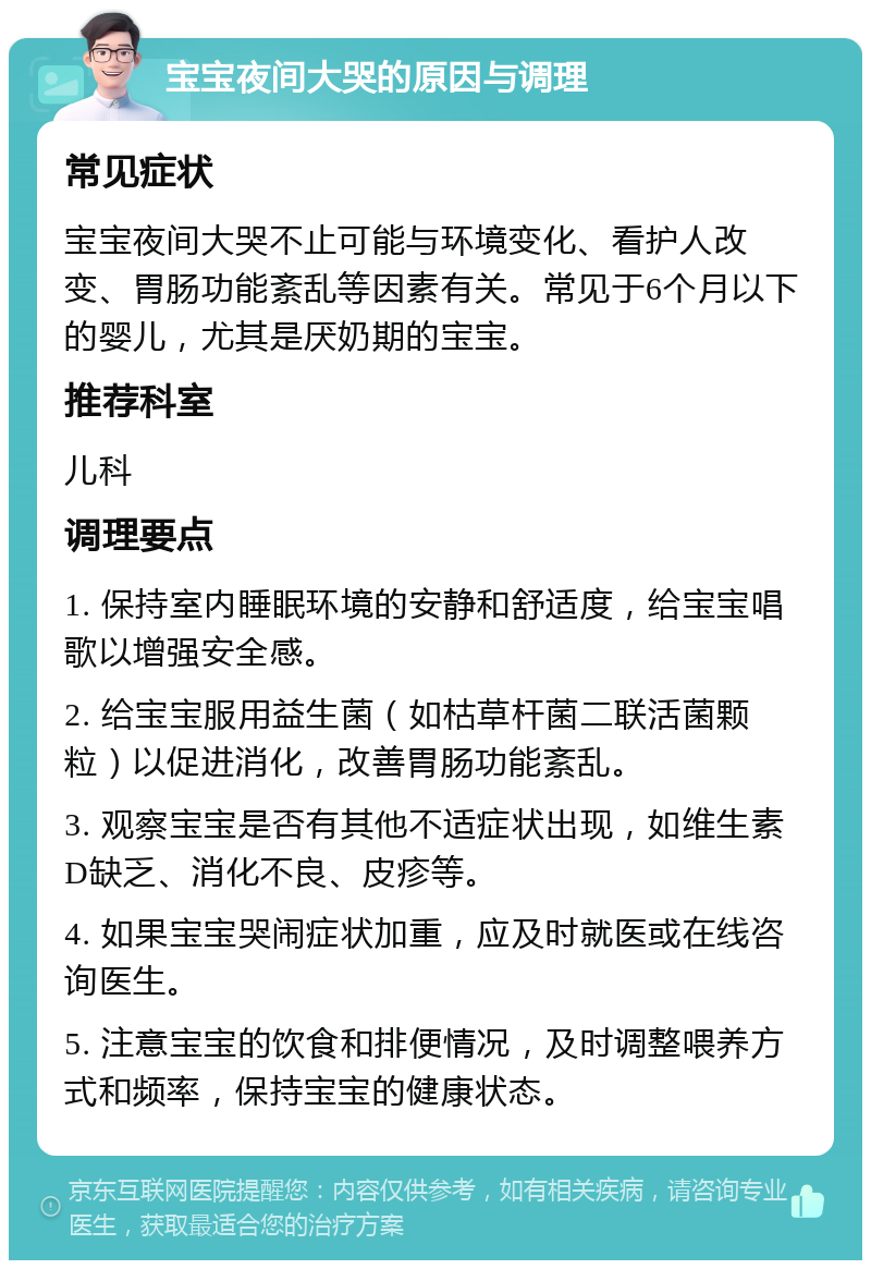 宝宝夜间大哭的原因与调理 常见症状 宝宝夜间大哭不止可能与环境变化、看护人改变、胃肠功能紊乱等因素有关。常见于6个月以下的婴儿，尤其是厌奶期的宝宝。 推荐科室 儿科 调理要点 1. 保持室内睡眠环境的安静和舒适度，给宝宝唱歌以增强安全感。 2. 给宝宝服用益生菌（如枯草杆菌二联活菌颗粒）以促进消化，改善胃肠功能紊乱。 3. 观察宝宝是否有其他不适症状出现，如维生素D缺乏、消化不良、皮疹等。 4. 如果宝宝哭闹症状加重，应及时就医或在线咨询医生。 5. 注意宝宝的饮食和排便情况，及时调整喂养方式和频率，保持宝宝的健康状态。