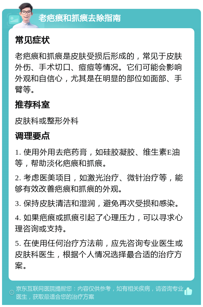 老疤痕和抓痕去除指南 常见症状 老疤痕和抓痕是皮肤受损后形成的，常见于皮肤外伤、手术切口、痘痘等情况。它们可能会影响外观和自信心，尤其是在明显的部位如面部、手臂等。 推荐科室 皮肤科或整形外科 调理要点 1. 使用外用去疤药膏，如硅胶凝胶、维生素E油等，帮助淡化疤痕和抓痕。 2. 考虑医美项目，如激光治疗、微针治疗等，能够有效改善疤痕和抓痕的外观。 3. 保持皮肤清洁和湿润，避免再次受损和感染。 4. 如果疤痕或抓痕引起了心理压力，可以寻求心理咨询或支持。 5. 在使用任何治疗方法前，应先咨询专业医生或皮肤科医生，根据个人情况选择最合适的治疗方案。