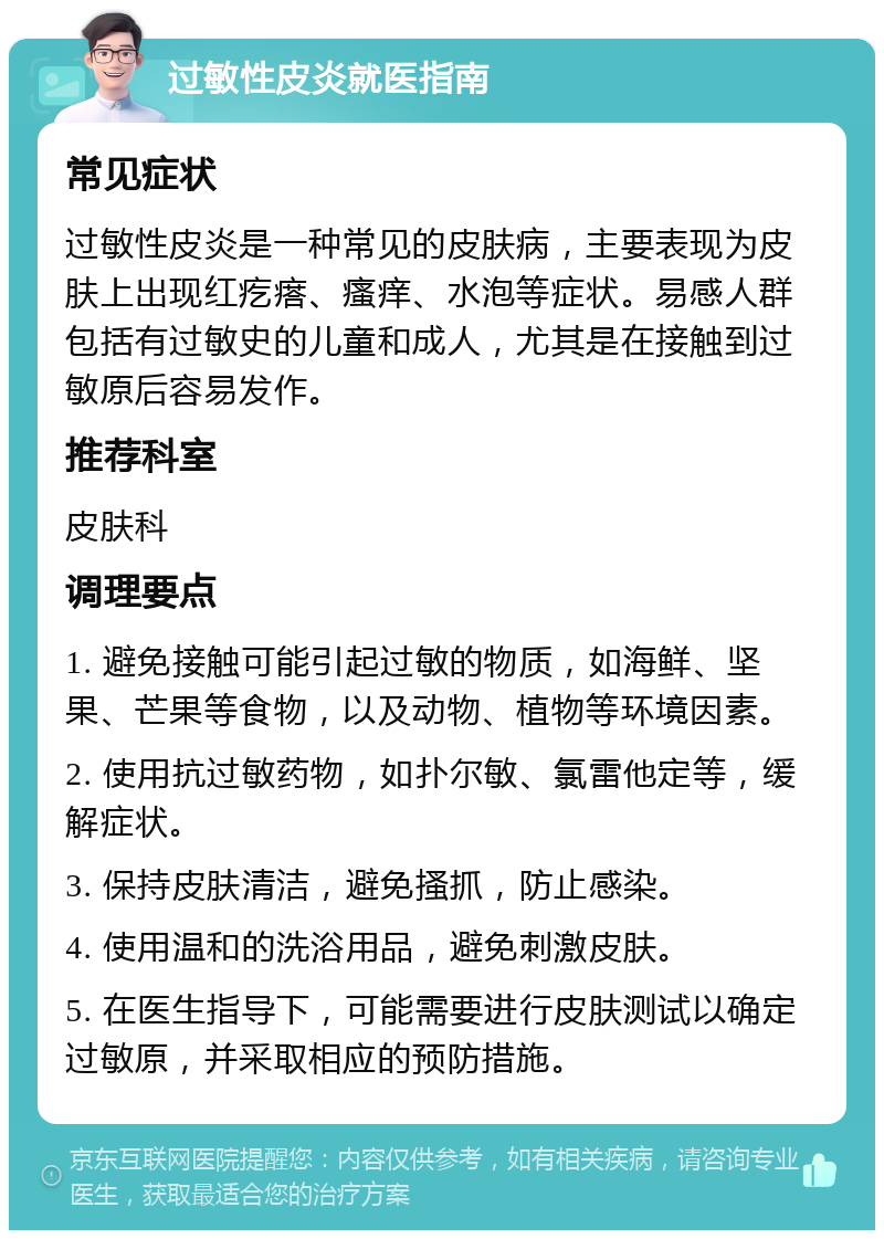 过敏性皮炎就医指南 常见症状 过敏性皮炎是一种常见的皮肤病，主要表现为皮肤上出现红疙瘩、瘙痒、水泡等症状。易感人群包括有过敏史的儿童和成人，尤其是在接触到过敏原后容易发作。 推荐科室 皮肤科 调理要点 1. 避免接触可能引起过敏的物质，如海鲜、坚果、芒果等食物，以及动物、植物等环境因素。 2. 使用抗过敏药物，如扑尔敏、氯雷他定等，缓解症状。 3. 保持皮肤清洁，避免搔抓，防止感染。 4. 使用温和的洗浴用品，避免刺激皮肤。 5. 在医生指导下，可能需要进行皮肤测试以确定过敏原，并采取相应的预防措施。