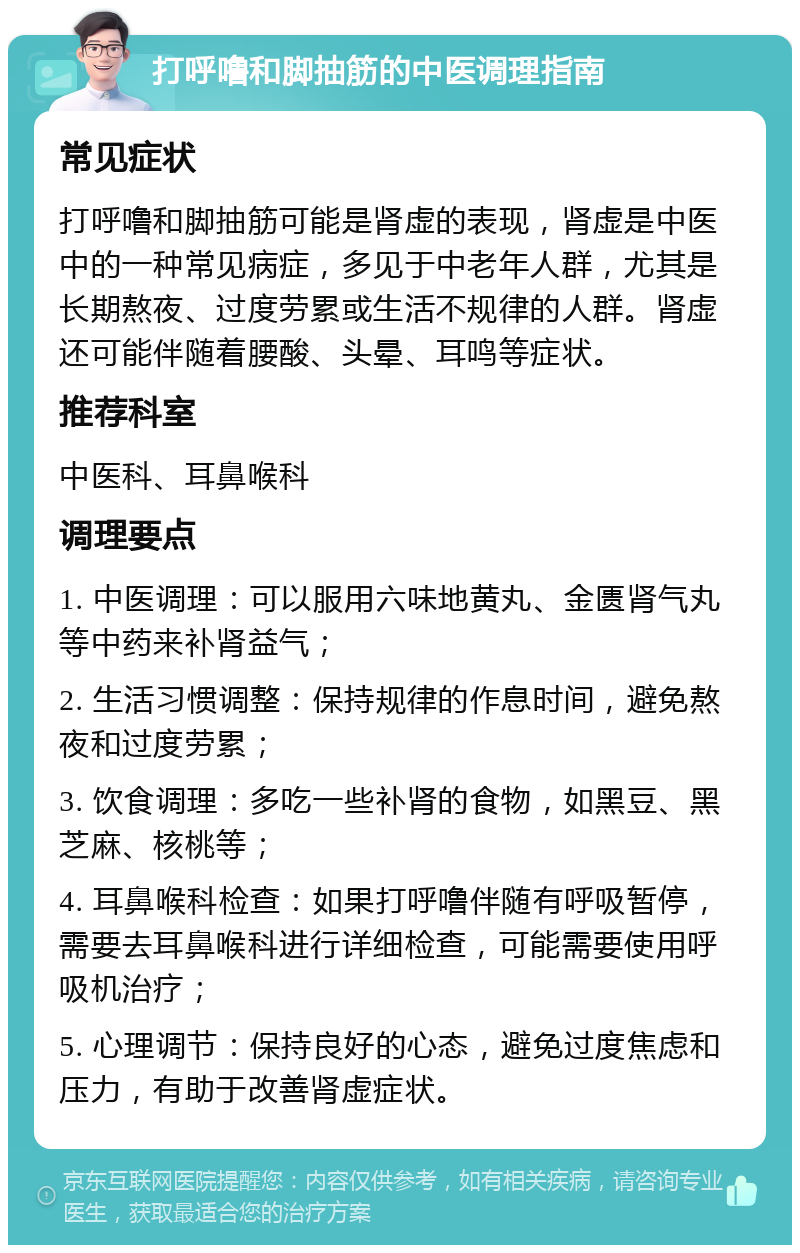 打呼噜和脚抽筋的中医调理指南 常见症状 打呼噜和脚抽筋可能是肾虚的表现，肾虚是中医中的一种常见病症，多见于中老年人群，尤其是长期熬夜、过度劳累或生活不规律的人群。肾虚还可能伴随着腰酸、头晕、耳鸣等症状。 推荐科室 中医科、耳鼻喉科 调理要点 1. 中医调理：可以服用六味地黄丸、金匮肾气丸等中药来补肾益气； 2. 生活习惯调整：保持规律的作息时间，避免熬夜和过度劳累； 3. 饮食调理：多吃一些补肾的食物，如黑豆、黑芝麻、核桃等； 4. 耳鼻喉科检查：如果打呼噜伴随有呼吸暂停，需要去耳鼻喉科进行详细检查，可能需要使用呼吸机治疗； 5. 心理调节：保持良好的心态，避免过度焦虑和压力，有助于改善肾虚症状。