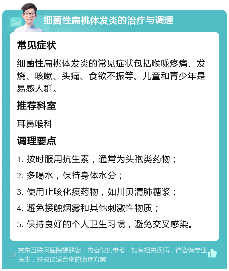 细菌性扁桃体发炎的治疗与调理 常见症状 细菌性扁桃体发炎的常见症状包括喉咙疼痛、发烧、咳嗽、头痛、食欲不振等。儿童和青少年是易感人群。 推荐科室 耳鼻喉科 调理要点 1. 按时服用抗生素，通常为头孢类药物； 2. 多喝水，保持身体水分； 3. 使用止咳化痰药物，如川贝清肺糖浆； 4. 避免接触烟雾和其他刺激性物质； 5. 保持良好的个人卫生习惯，避免交叉感染。