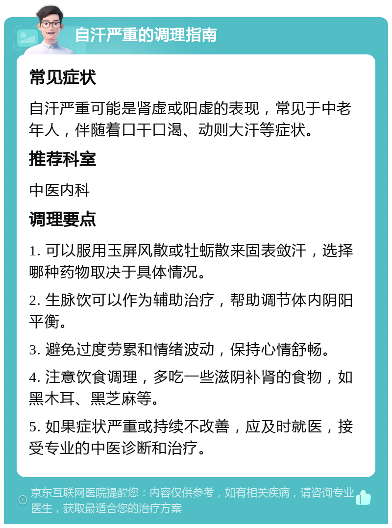 自汗严重的调理指南 常见症状 自汗严重可能是肾虚或阳虚的表现，常见于中老年人，伴随着口干口渴、动则大汗等症状。 推荐科室 中医内科 调理要点 1. 可以服用玉屏风散或牡蛎散来固表敛汗，选择哪种药物取决于具体情况。 2. 生脉饮可以作为辅助治疗，帮助调节体内阴阳平衡。 3. 避免过度劳累和情绪波动，保持心情舒畅。 4. 注意饮食调理，多吃一些滋阴补肾的食物，如黑木耳、黑芝麻等。 5. 如果症状严重或持续不改善，应及时就医，接受专业的中医诊断和治疗。