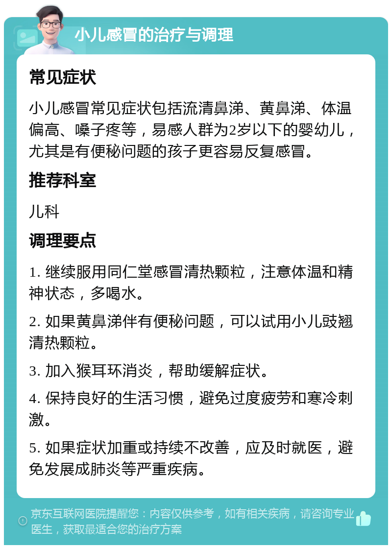 小儿感冒的治疗与调理 常见症状 小儿感冒常见症状包括流清鼻涕、黄鼻涕、体温偏高、嗓子疼等，易感人群为2岁以下的婴幼儿，尤其是有便秘问题的孩子更容易反复感冒。 推荐科室 儿科 调理要点 1. 继续服用同仁堂感冒清热颗粒，注意体温和精神状态，多喝水。 2. 如果黄鼻涕伴有便秘问题，可以试用小儿豉翘清热颗粒。 3. 加入猴耳环消炎，帮助缓解症状。 4. 保持良好的生活习惯，避免过度疲劳和寒冷刺激。 5. 如果症状加重或持续不改善，应及时就医，避免发展成肺炎等严重疾病。