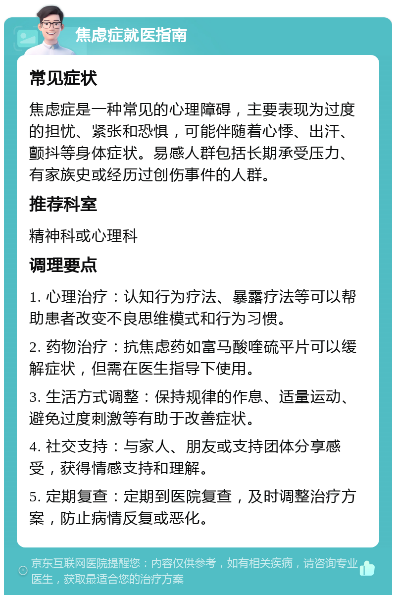 焦虑症就医指南 常见症状 焦虑症是一种常见的心理障碍，主要表现为过度的担忧、紧张和恐惧，可能伴随着心悸、出汗、颤抖等身体症状。易感人群包括长期承受压力、有家族史或经历过创伤事件的人群。 推荐科室 精神科或心理科 调理要点 1. 心理治疗：认知行为疗法、暴露疗法等可以帮助患者改变不良思维模式和行为习惯。 2. 药物治疗：抗焦虑药如富马酸喹硫平片可以缓解症状，但需在医生指导下使用。 3. 生活方式调整：保持规律的作息、适量运动、避免过度刺激等有助于改善症状。 4. 社交支持：与家人、朋友或支持团体分享感受，获得情感支持和理解。 5. 定期复查：定期到医院复查，及时调整治疗方案，防止病情反复或恶化。