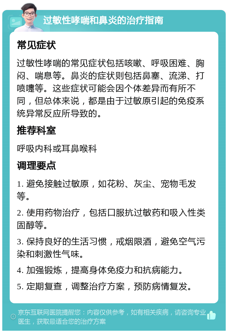 过敏性哮喘和鼻炎的治疗指南 常见症状 过敏性哮喘的常见症状包括咳嗽、呼吸困难、胸闷、喘息等。鼻炎的症状则包括鼻塞、流涕、打喷嚏等。这些症状可能会因个体差异而有所不同，但总体来说，都是由于过敏原引起的免疫系统异常反应所导致的。 推荐科室 呼吸内科或耳鼻喉科 调理要点 1. 避免接触过敏原，如花粉、灰尘、宠物毛发等。 2. 使用药物治疗，包括口服抗过敏药和吸入性类固醇等。 3. 保持良好的生活习惯，戒烟限酒，避免空气污染和刺激性气味。 4. 加强锻炼，提高身体免疫力和抗病能力。 5. 定期复查，调整治疗方案，预防病情复发。