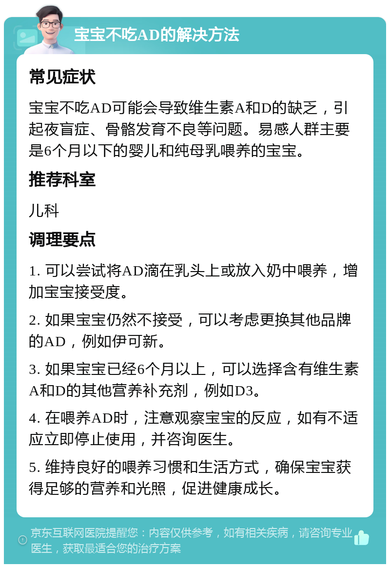 宝宝不吃AD的解决方法 常见症状 宝宝不吃AD可能会导致维生素A和D的缺乏，引起夜盲症、骨骼发育不良等问题。易感人群主要是6个月以下的婴儿和纯母乳喂养的宝宝。 推荐科室 儿科 调理要点 1. 可以尝试将AD滴在乳头上或放入奶中喂养，增加宝宝接受度。 2. 如果宝宝仍然不接受，可以考虑更换其他品牌的AD，例如伊可新。 3. 如果宝宝已经6个月以上，可以选择含有维生素A和D的其他营养补充剂，例如D3。 4. 在喂养AD时，注意观察宝宝的反应，如有不适应立即停止使用，并咨询医生。 5. 维持良好的喂养习惯和生活方式，确保宝宝获得足够的营养和光照，促进健康成长。