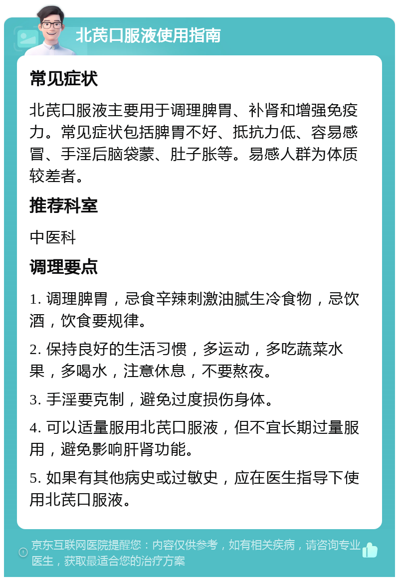 北芪口服液使用指南 常见症状 北芪口服液主要用于调理脾胃、补肾和增强免疫力。常见症状包括脾胃不好、抵抗力低、容易感冒、手淫后脑袋蒙、肚子胀等。易感人群为体质较差者。 推荐科室 中医科 调理要点 1. 调理脾胃，忌食辛辣刺激油腻生冷食物，忌饮酒，饮食要规律。 2. 保持良好的生活习惯，多运动，多吃蔬菜水果，多喝水，注意休息，不要熬夜。 3. 手淫要克制，避免过度损伤身体。 4. 可以适量服用北芪口服液，但不宜长期过量服用，避免影响肝肾功能。 5. 如果有其他病史或过敏史，应在医生指导下使用北芪口服液。