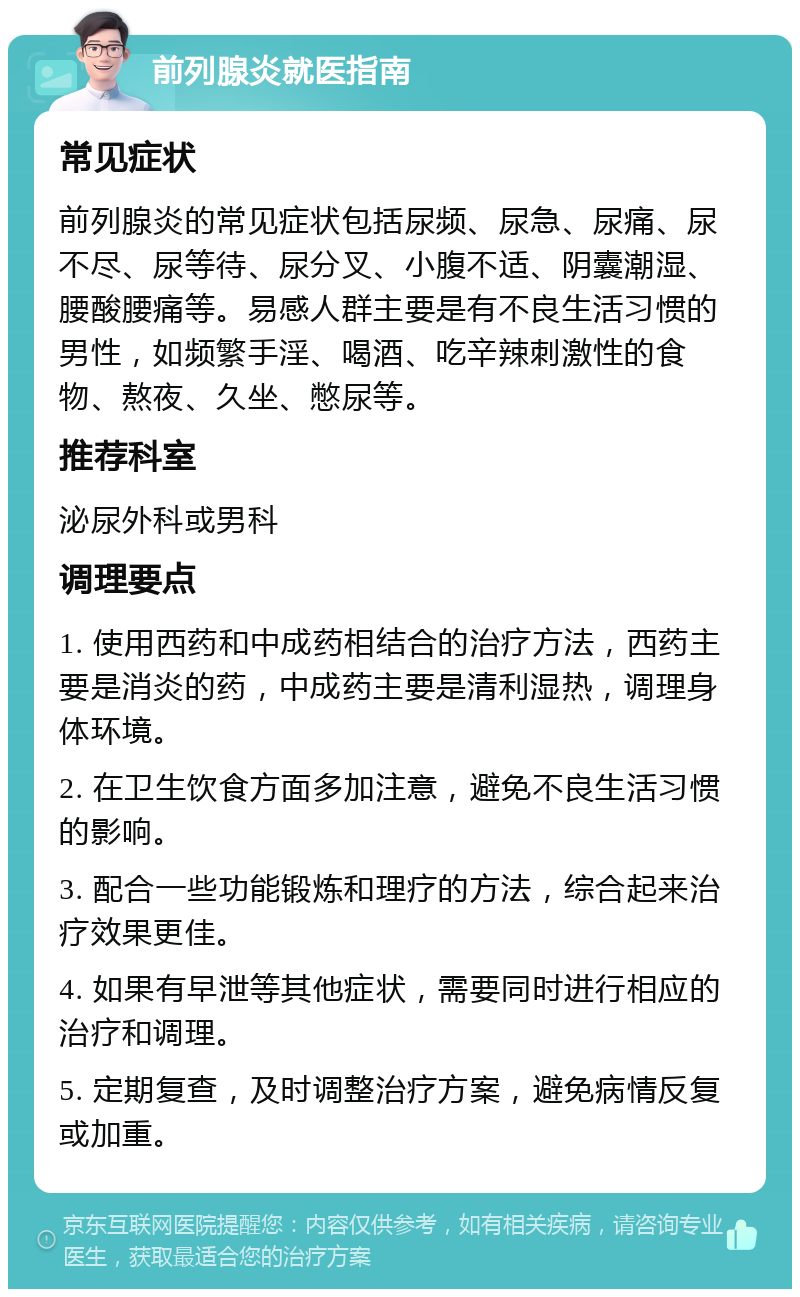 前列腺炎就医指南 常见症状 前列腺炎的常见症状包括尿频、尿急、尿痛、尿不尽、尿等待、尿分叉、小腹不适、阴囊潮湿、腰酸腰痛等。易感人群主要是有不良生活习惯的男性，如频繁手淫、喝酒、吃辛辣刺激性的食物、熬夜、久坐、憋尿等。 推荐科室 泌尿外科或男科 调理要点 1. 使用西药和中成药相结合的治疗方法，西药主要是消炎的药，中成药主要是清利湿热，调理身体环境。 2. 在卫生饮食方面多加注意，避免不良生活习惯的影响。 3. 配合一些功能锻炼和理疗的方法，综合起来治疗效果更佳。 4. 如果有早泄等其他症状，需要同时进行相应的治疗和调理。 5. 定期复查，及时调整治疗方案，避免病情反复或加重。