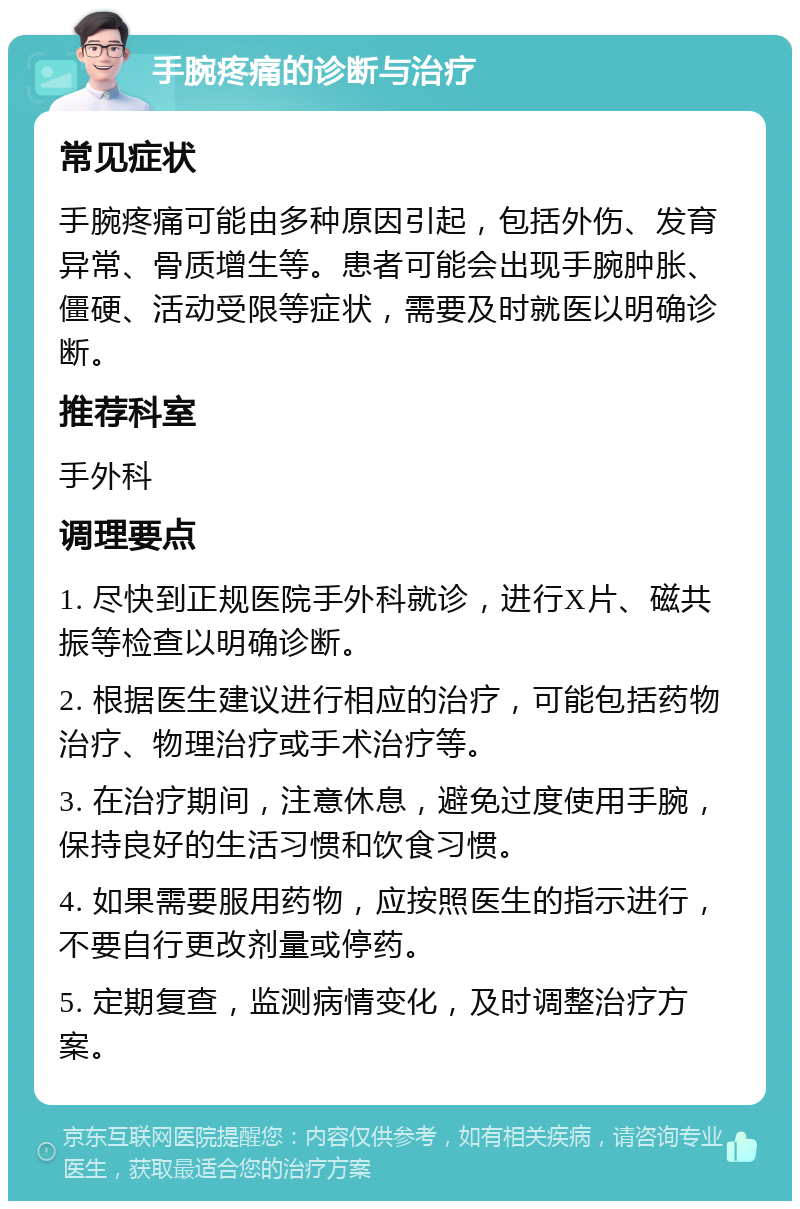 手腕疼痛的诊断与治疗 常见症状 手腕疼痛可能由多种原因引起，包括外伤、发育异常、骨质增生等。患者可能会出现手腕肿胀、僵硬、活动受限等症状，需要及时就医以明确诊断。 推荐科室 手外科 调理要点 1. 尽快到正规医院手外科就诊，进行X片、磁共振等检查以明确诊断。 2. 根据医生建议进行相应的治疗，可能包括药物治疗、物理治疗或手术治疗等。 3. 在治疗期间，注意休息，避免过度使用手腕，保持良好的生活习惯和饮食习惯。 4. 如果需要服用药物，应按照医生的指示进行，不要自行更改剂量或停药。 5. 定期复查，监测病情变化，及时调整治疗方案。