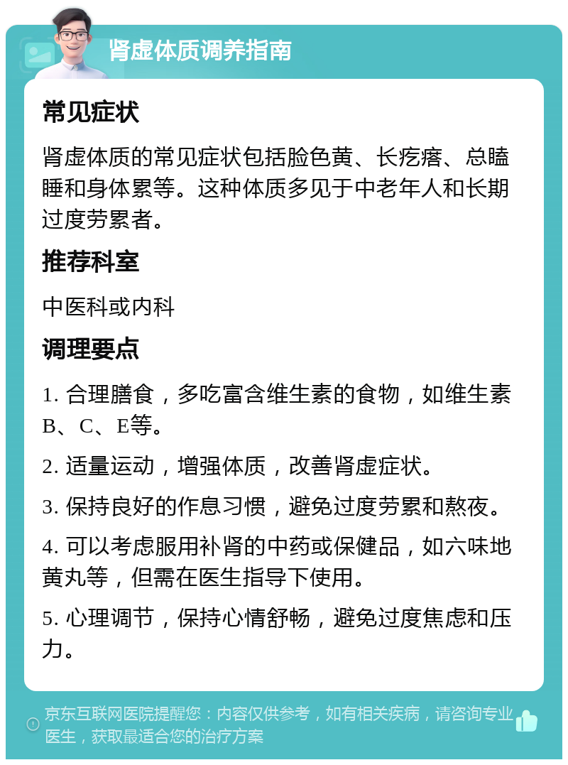 肾虚体质调养指南 常见症状 肾虚体质的常见症状包括脸色黄、长疙瘩、总瞌睡和身体累等。这种体质多见于中老年人和长期过度劳累者。 推荐科室 中医科或内科 调理要点 1. 合理膳食，多吃富含维生素的食物，如维生素B、C、E等。 2. 适量运动，增强体质，改善肾虚症状。 3. 保持良好的作息习惯，避免过度劳累和熬夜。 4. 可以考虑服用补肾的中药或保健品，如六味地黄丸等，但需在医生指导下使用。 5. 心理调节，保持心情舒畅，避免过度焦虑和压力。