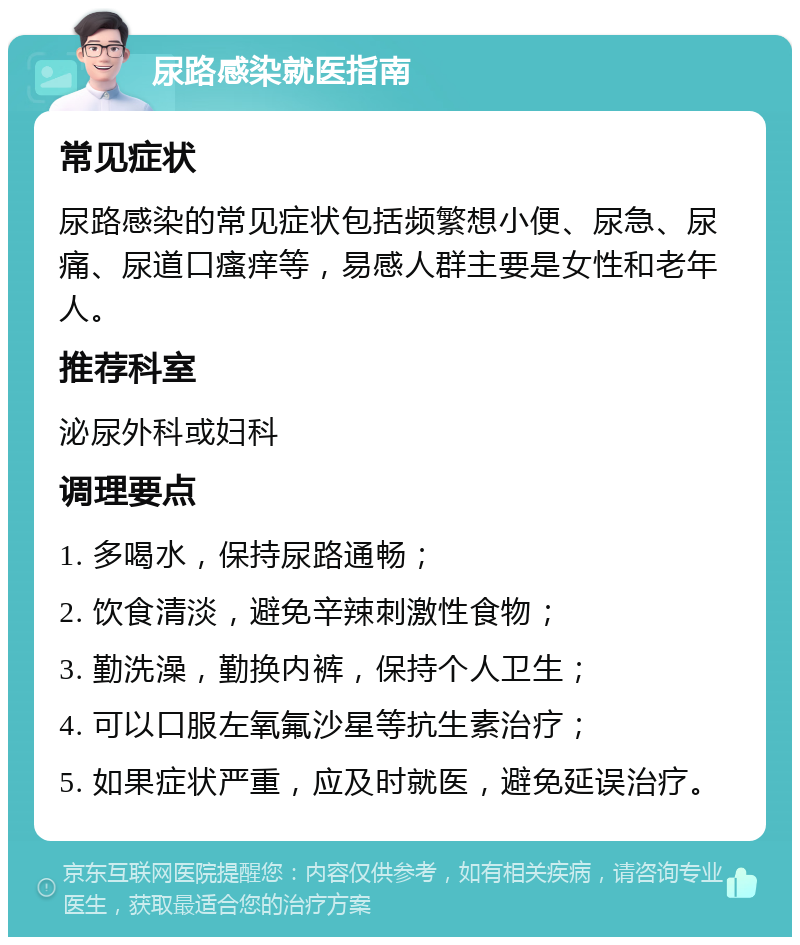 尿路感染就医指南 常见症状 尿路感染的常见症状包括频繁想小便、尿急、尿痛、尿道口瘙痒等，易感人群主要是女性和老年人。 推荐科室 泌尿外科或妇科 调理要点 1. 多喝水，保持尿路通畅； 2. 饮食清淡，避免辛辣刺激性食物； 3. 勤洗澡，勤换内裤，保持个人卫生； 4. 可以口服左氧氟沙星等抗生素治疗； 5. 如果症状严重，应及时就医，避免延误治疗。