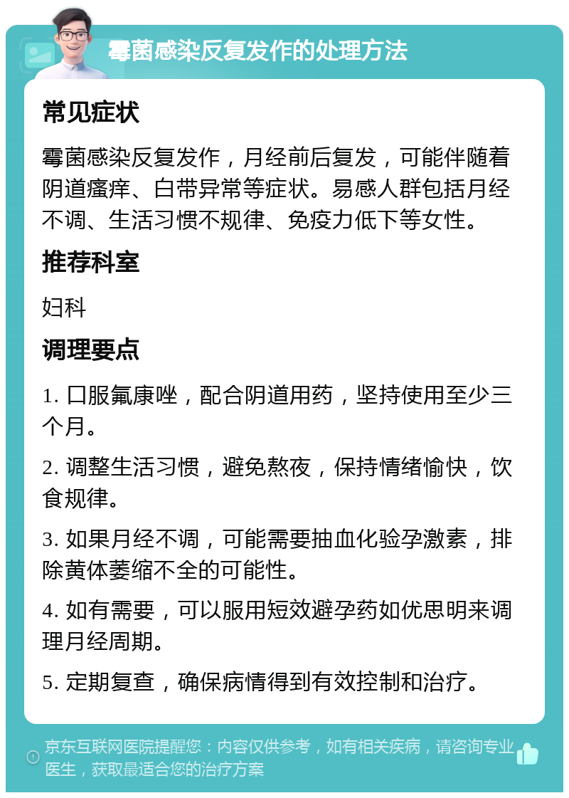 霉菌感染反复发作的处理方法 常见症状 霉菌感染反复发作，月经前后复发，可能伴随着阴道瘙痒、白带异常等症状。易感人群包括月经不调、生活习惯不规律、免疫力低下等女性。 推荐科室 妇科 调理要点 1. 口服氟康唑，配合阴道用药，坚持使用至少三个月。 2. 调整生活习惯，避免熬夜，保持情绪愉快，饮食规律。 3. 如果月经不调，可能需要抽血化验孕激素，排除黄体萎缩不全的可能性。 4. 如有需要，可以服用短效避孕药如优思明来调理月经周期。 5. 定期复查，确保病情得到有效控制和治疗。