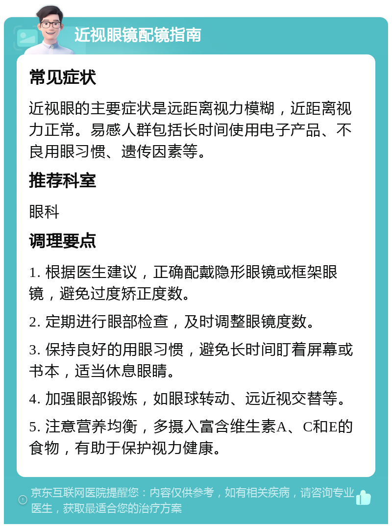 近视眼镜配镜指南 常见症状 近视眼的主要症状是远距离视力模糊，近距离视力正常。易感人群包括长时间使用电子产品、不良用眼习惯、遗传因素等。 推荐科室 眼科 调理要点 1. 根据医生建议，正确配戴隐形眼镜或框架眼镜，避免过度矫正度数。 2. 定期进行眼部检查，及时调整眼镜度数。 3. 保持良好的用眼习惯，避免长时间盯着屏幕或书本，适当休息眼睛。 4. 加强眼部锻炼，如眼球转动、远近视交替等。 5. 注意营养均衡，多摄入富含维生素A、C和E的食物，有助于保护视力健康。