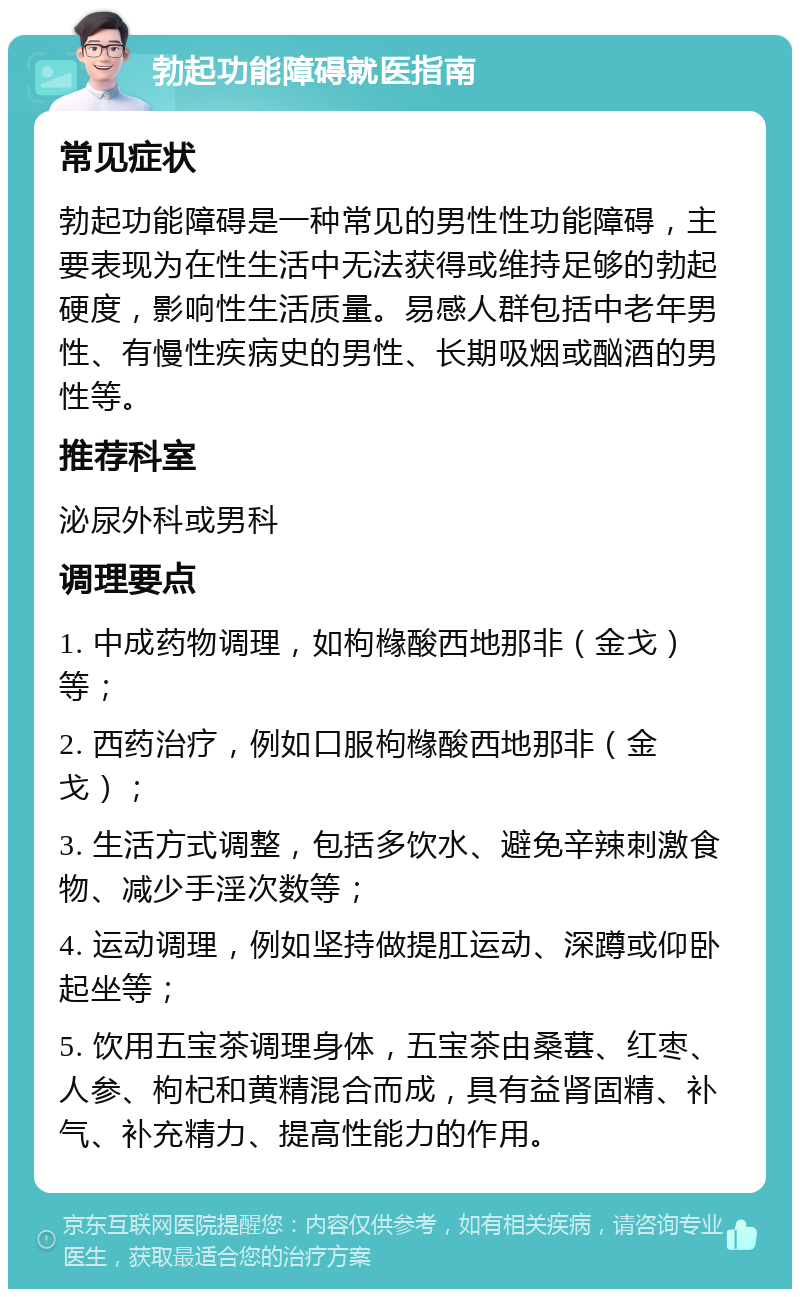 勃起功能障碍就医指南 常见症状 勃起功能障碍是一种常见的男性性功能障碍，主要表现为在性生活中无法获得或维持足够的勃起硬度，影响性生活质量。易感人群包括中老年男性、有慢性疾病史的男性、长期吸烟或酗酒的男性等。 推荐科室 泌尿外科或男科 调理要点 1. 中成药物调理，如枸橼酸西地那非（金戈）等； 2. 西药治疗，例如口服枸橼酸西地那非（金戈）； 3. 生活方式调整，包括多饮水、避免辛辣刺激食物、减少手淫次数等； 4. 运动调理，例如坚持做提肛运动、深蹲或仰卧起坐等； 5. 饮用五宝茶调理身体，五宝茶由桑葚、红枣、人参、枸杞和黄精混合而成，具有益肾固精、补气、补充精力、提高性能力的作用。