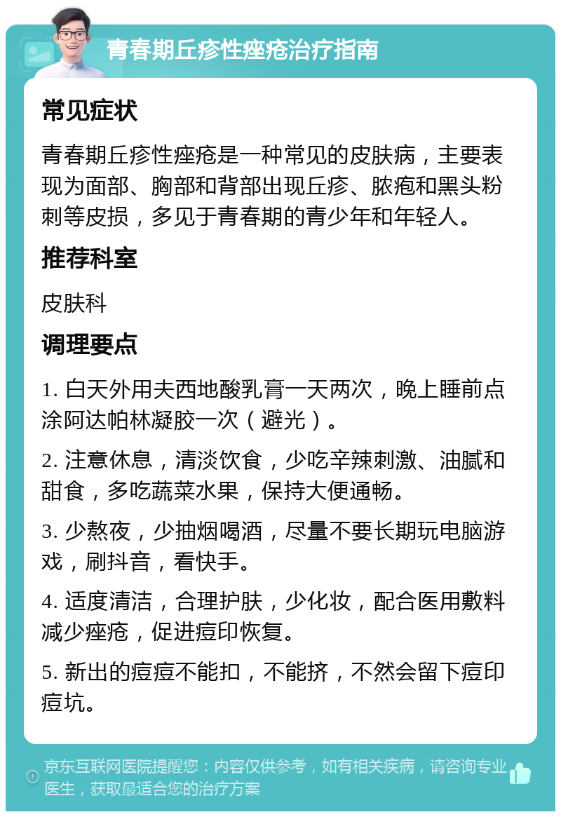 青春期丘疹性痤疮治疗指南 常见症状 青春期丘疹性痤疮是一种常见的皮肤病，主要表现为面部、胸部和背部出现丘疹、脓疱和黑头粉刺等皮损，多见于青春期的青少年和年轻人。 推荐科室 皮肤科 调理要点 1. 白天外用夫西地酸乳膏一天两次，晚上睡前点涂阿达帕林凝胶一次（避光）。 2. 注意休息，清淡饮食，少吃辛辣刺激、油腻和甜食，多吃蔬菜水果，保持大便通畅。 3. 少熬夜，少抽烟喝酒，尽量不要长期玩电脑游戏，刷抖音，看快手。 4. 适度清洁，合理护肤，少化妆，配合医用敷料减少痤疮，促进痘印恢复。 5. 新出的痘痘不能扣，不能挤，不然会留下痘印痘坑。