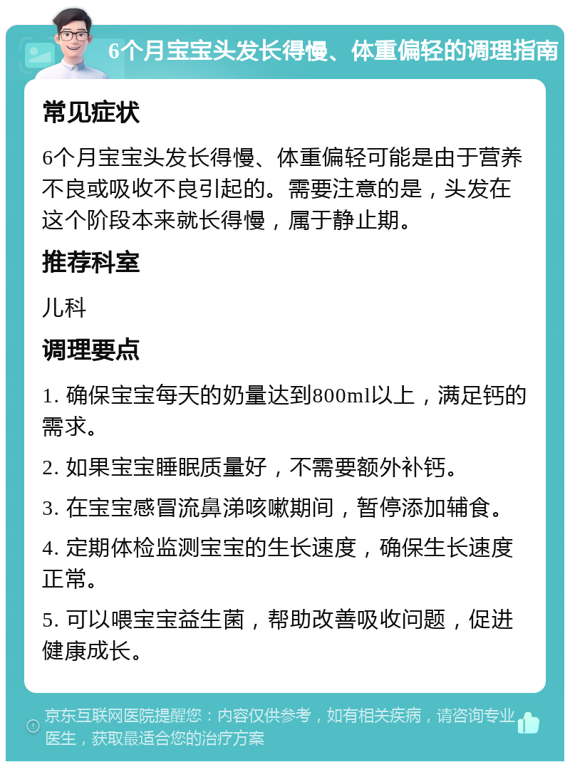 6个月宝宝头发长得慢、体重偏轻的调理指南 常见症状 6个月宝宝头发长得慢、体重偏轻可能是由于营养不良或吸收不良引起的。需要注意的是，头发在这个阶段本来就长得慢，属于静止期。 推荐科室 儿科 调理要点 1. 确保宝宝每天的奶量达到800ml以上，满足钙的需求。 2. 如果宝宝睡眠质量好，不需要额外补钙。 3. 在宝宝感冒流鼻涕咳嗽期间，暂停添加辅食。 4. 定期体检监测宝宝的生长速度，确保生长速度正常。 5. 可以喂宝宝益生菌，帮助改善吸收问题，促进健康成长。