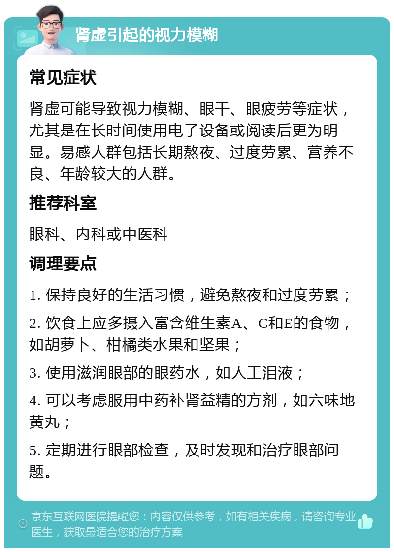 肾虚引起的视力模糊 常见症状 肾虚可能导致视力模糊、眼干、眼疲劳等症状，尤其是在长时间使用电子设备或阅读后更为明显。易感人群包括长期熬夜、过度劳累、营养不良、年龄较大的人群。 推荐科室 眼科、内科或中医科 调理要点 1. 保持良好的生活习惯，避免熬夜和过度劳累； 2. 饮食上应多摄入富含维生素A、C和E的食物，如胡萝卜、柑橘类水果和坚果； 3. 使用滋润眼部的眼药水，如人工泪液； 4. 可以考虑服用中药补肾益精的方剂，如六味地黄丸； 5. 定期进行眼部检查，及时发现和治疗眼部问题。