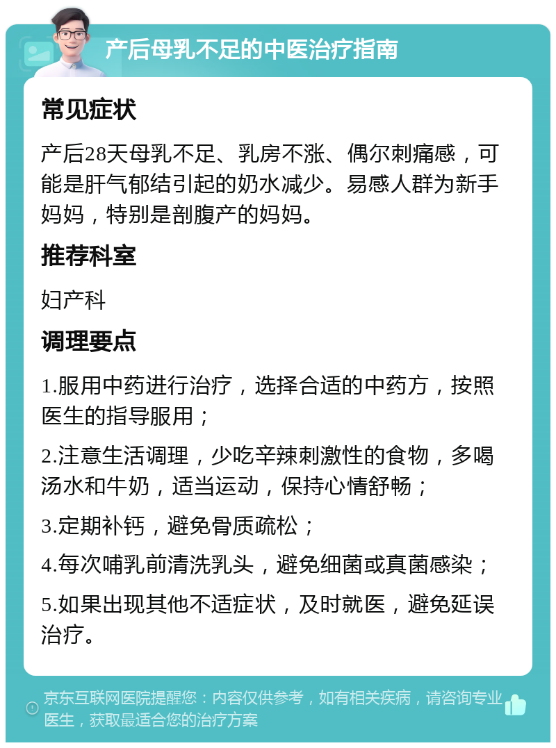 产后母乳不足的中医治疗指南 常见症状 产后28天母乳不足、乳房不涨、偶尔刺痛感，可能是肝气郁结引起的奶水减少。易感人群为新手妈妈，特别是剖腹产的妈妈。 推荐科室 妇产科 调理要点 1.服用中药进行治疗，选择合适的中药方，按照医生的指导服用； 2.注意生活调理，少吃辛辣刺激性的食物，多喝汤水和牛奶，适当运动，保持心情舒畅； 3.定期补钙，避免骨质疏松； 4.每次哺乳前清洗乳头，避免细菌或真菌感染； 5.如果出现其他不适症状，及时就医，避免延误治疗。