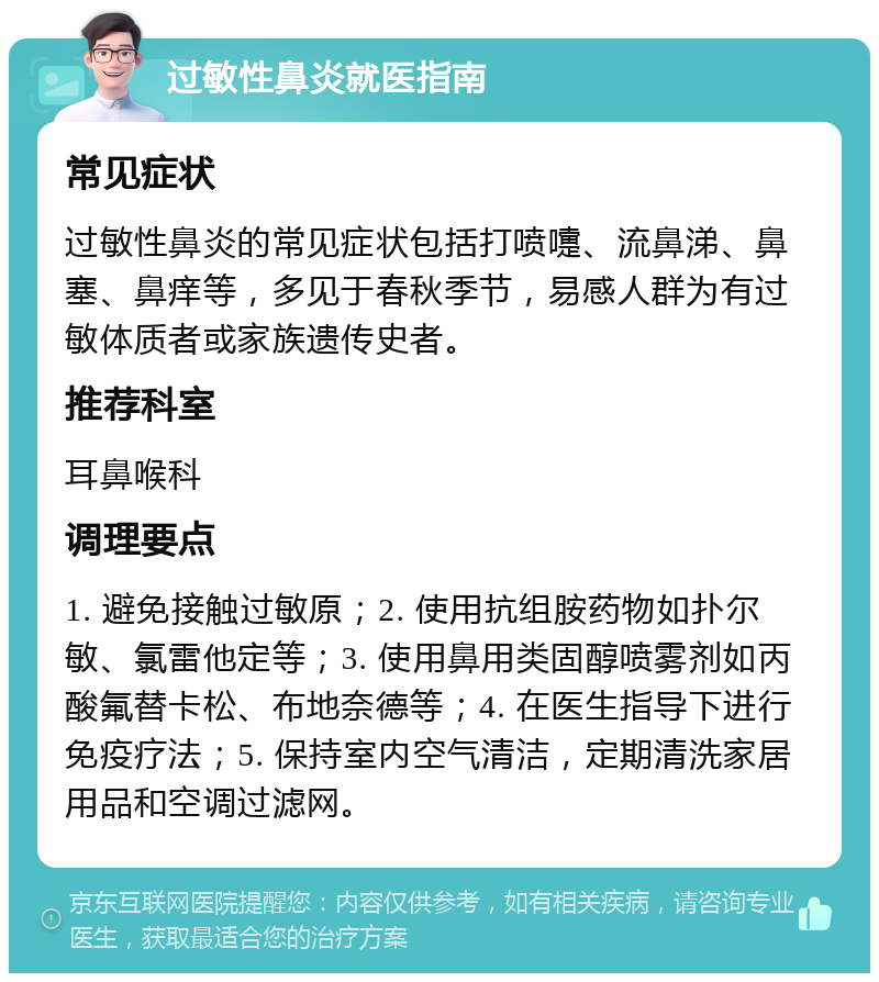 过敏性鼻炎就医指南 常见症状 过敏性鼻炎的常见症状包括打喷嚏、流鼻涕、鼻塞、鼻痒等，多见于春秋季节，易感人群为有过敏体质者或家族遗传史者。 推荐科室 耳鼻喉科 调理要点 1. 避免接触过敏原；2. 使用抗组胺药物如扑尔敏、氯雷他定等；3. 使用鼻用类固醇喷雾剂如丙酸氟替卡松、布地奈德等；4. 在医生指导下进行免疫疗法；5. 保持室内空气清洁，定期清洗家居用品和空调过滤网。