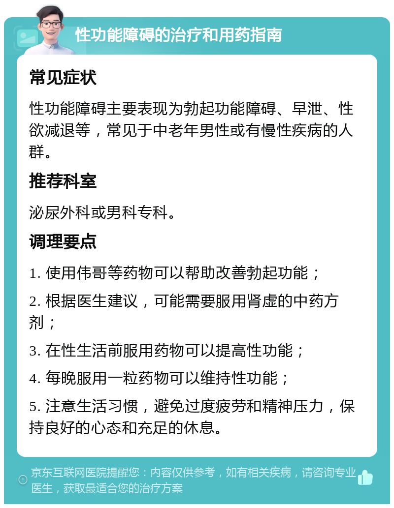 性功能障碍的治疗和用药指南 常见症状 性功能障碍主要表现为勃起功能障碍、早泄、性欲减退等，常见于中老年男性或有慢性疾病的人群。 推荐科室 泌尿外科或男科专科。 调理要点 1. 使用伟哥等药物可以帮助改善勃起功能； 2. 根据医生建议，可能需要服用肾虚的中药方剂； 3. 在性生活前服用药物可以提高性功能； 4. 每晚服用一粒药物可以维持性功能； 5. 注意生活习惯，避免过度疲劳和精神压力，保持良好的心态和充足的休息。