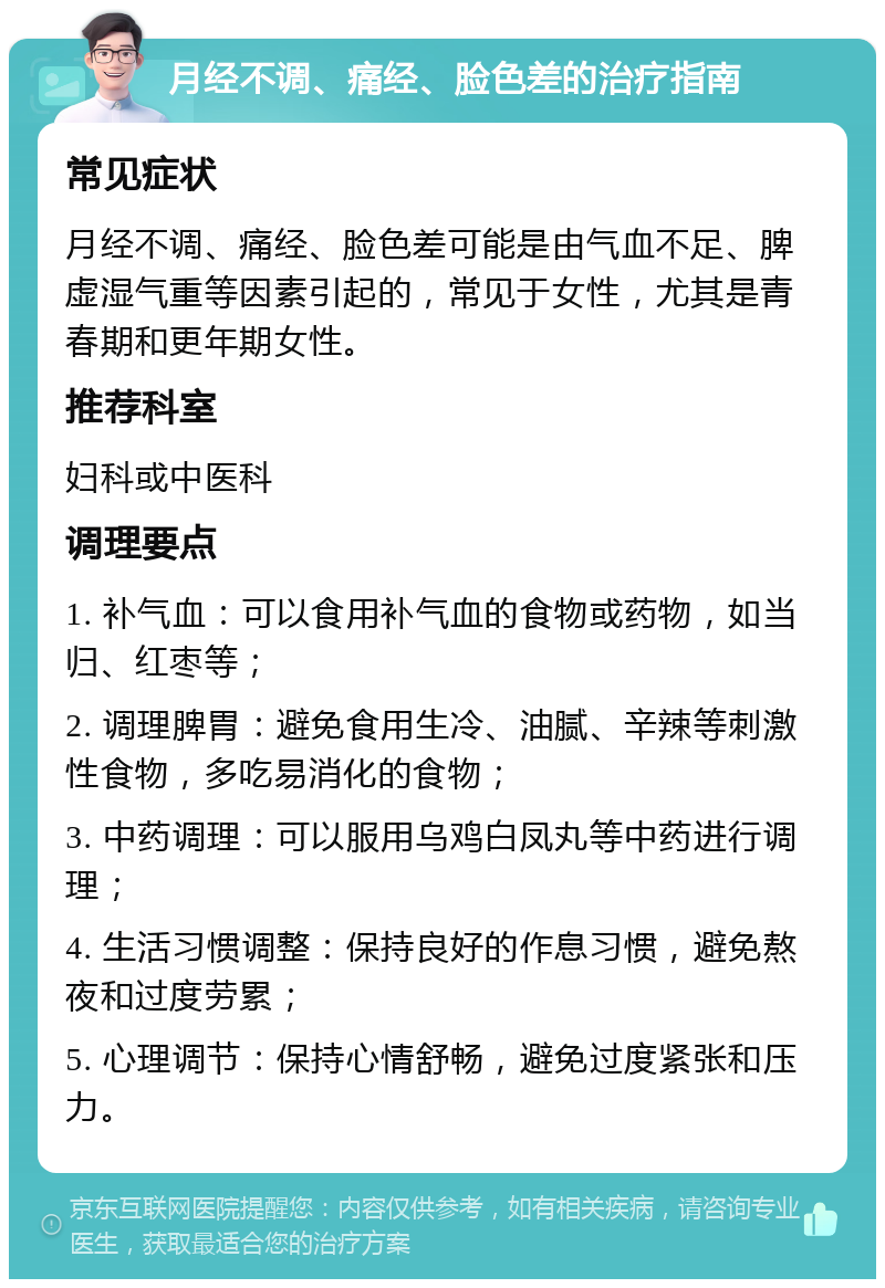 月经不调、痛经、脸色差的治疗指南 常见症状 月经不调、痛经、脸色差可能是由气血不足、脾虚湿气重等因素引起的，常见于女性，尤其是青春期和更年期女性。 推荐科室 妇科或中医科 调理要点 1. 补气血：可以食用补气血的食物或药物，如当归、红枣等； 2. 调理脾胃：避免食用生冷、油腻、辛辣等刺激性食物，多吃易消化的食物； 3. 中药调理：可以服用乌鸡白凤丸等中药进行调理； 4. 生活习惯调整：保持良好的作息习惯，避免熬夜和过度劳累； 5. 心理调节：保持心情舒畅，避免过度紧张和压力。